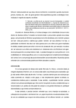 11



l
i em todososc n i e que a ,não s naI net, a ta bém qua a
 nha         aas m       tua   ó   nter  m s m        ndo nunci em
                                                              a
j nas r s s etc. a de ger rgr nde m í aes
or i, evita, , l  ém    a a         di pontâneaquando aes a aé bem
                                                        tr tégi
r lza .A r pei do as
 eai da es to      sunto, f l m :
                         nos aa

                    “O f m a e a f m a de s a
                        or to    s or s       e nunc a na w eb tr ns
                                                     ir          a cendem o caáter      r
                    c re ino encontr do nam í at a cona.[.. A pesrde andaters um
                     a t sa         a       di r dii l .]         a      i           -e
                    f m a deter i do paaaexpos
                     or to      m na     r       i de a
                                                  ção    núnci ,ar vésdo s tem ade
                                                              os t a            is
                    lnkso us i pode ci l e s l do aout o f m a e m ui sout a
                     i , uáro          lcá-o er eva        r s or tos           ta        rs
                    i or a ões el tia a a
                     nf m ç r a v s o núnci ou a a
                                               o    o nunc a
                                                          i nte” ( A VAN EL L O ; S A N T O S ,
                                                                  R
                    2002, 34)
                          p. .
        Atuando em di s sfentes aT ecniacons
                    ver a r   ,       s    egue c i rai
                                                 ra denti de das m ac
                                                        da      ua ra
di nte de di s ni . P ensndo na ter eia i de e pr a
 a         ver os chos   a         c r da        ocur ndo a oxi a-e dese
                                                           pr m rs     s
grupo, em pr anão s f taece s pr ençanam ente dosdos , o ta bém pa s a
      a     es    ó or l    ua es                i oscom   m      sa
s bem vs por j
er     ita   ovens e a tos que podem ta bém s s
                      dul              m    er eus ci
                                                    lentes P or is a
                                                         .      so,
publcda na I net não deve s vs a
    ii de  nter           er ita pena com o um a f m ade ger r r ul dos
                                     s           or        a es ta
i edi tos vsndo a
m a , ia         pena a enta o númer de a s do s porexem pl m a deve
                     s um   r       o    cesos ite,       o, s
s s vs com o um af m ade es bel
i er ita
 m               or       ta ecerum r ai m ento e de f taecerai a
                                     el cona         or l     m gem
daem pr aper nte oscons i es Asi , posí diul rum ac m pa com m as
       es  a          um dor . s é
                                m     svel v ga    a    nha     i
c edi l de em ni
 r bida
      i        choses fcos com o é o c s do pr eto de Consi aGer
                    pecí ,
                        i            ao       oj         cênci  ontol c
                                                                    ógia
daT ecnia Com o aem pr aj a v de di s sf m a nam í aonl f pr s a
       s.             es á tuaa   ver a or s     di   i oi ecio pena
                                                       ne,          s
entendercom o ater eiai de poderas i or a s e o as
                  c r da        i er nf m da obr sunto.


4 CO N CL U S ÃO
        U m a nova ger ção de i oses s
                     a        dos  tá endo f m a . N o f o,ater eia i de j
                                           or da       utur    c r da á
chegaá a pta à I net,
     r da da nter    com um anov vs s e as f
                                a ião obr ua unção paaas eda que
                                                     r oci de,
j es s
á tá endo r or ul daa l ente. P oris é pr s a
           ef m a tuam            so,    ecio tenta paaa m uda sque
                                                   r r s      nça
es ocorendo em r a
 tão   r        el ção a es gr
                          te upo,e não s pl m ente i a os i os ou
                                       i es
                                        m          gnor r dos ,
cons á- i ti paa a s eda N ese s do, a publ i de ta bém pr s
   ider l na vos r
        os         oci de.   s enti       i da
                                           c       m      ecia
antevera m uda ss ol c sque ião ocor ernospr m osa ,cons a
        s     nça oci ógia   r      r       óxi   nos  i ndo que a
                                                        der
ter eiai de é um públ de ato poderde cons o e de gr nde i ese em pati pa
   c r da           ico   l             um        a     nter s     r ci r
da novi deso que tende ac es andam as
  s   da ,               r cer i    i.
        N ese contexto,é pr s ta bém entender que,com o i er ão nas eda a
            s              ecio m                       ns ç       oci de,
utiza do com puta e daI net tem um pa i por nte navdadosi os A l
  l ção
   i             dor  nter           pel m ta      i    dos . ém
de s um aa vda que ocupam om entosoci os aW eb of ece ta bém um conta
   er     tii de                    os ,        er      m            to
 