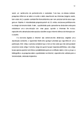 12



s a, um s m ento de per
ocil    enti           tenci ento à s eda
                           m        oci de. P aa i s os i os r lza
                                               r s o,   dos eai m
pes ss i or a -e s e o m undo e s e as
  quia,nf m m s obr             obr suntosde s i ese ( i gens súde,
                                             eu nter s va , a
bem - ta, ) e podem conta rf m iir dita , em nem pr srs i de c s , que
    es r etc.,           ta a laes s ntess         ecia ar a a o
ger um f sí o. A i a vda pr
  a    a cni     nter tii de opos pel W eb 2. então,
                                ta a        0,      encaxas perei m ente
                                                        i -e   f ta
no des o dater eiai de. A si ,apubl i de pode a ovei rs des dem a
     ej       c r da       sm     i da
                                   c           pr ta-e    ta     ndapaa
                                                                      r
es bel
 ta ecer um a com unia ã c m ese gr
                    c ço o     s   upo, quando o i ese f m útuo,
                                                 nter s or
es am ente a a da r
 pecil      tr vés s edes ocii e da f m a que i net of ece de i a com
                         s as      s or s     nter   er       nter ção
o us i
   uáro.
     O s númer l dos à I net s extr a ente di i , exi ndo um a
              os i
                 ga    nter  ão    em m     nâm cos gi
a lza cons nte,e s a
 tuai ção ta     uper ndo f cl ente quaquer pr s que s a f ta em um a
                          ai m         l      evião  ej ei
publc ç o A l dis é pr s cons a que o tem aé tão vato que não s i posí
    ia ã . ém so, ecio      i r
                             der                   s          era s  vel
encerá- nes ati P or nto,l
     r l
       o  te r go. ta    onge de quer busa r pos sdefni v s es ati
                                     er c r es ta   i tia , te r go
busaa
   c pena a
         s ponta c m i
                r a nhose posi l despaaum ar l
                             s i
                              bida    r    efexão s e o tem a j que a
                                                  obr       ,á
bi i ai e a pes sss e apubl i de naI net,es am ente vol dapaaa
 blogr fa s quia obr      i da
                           c       nter   pecil       ta    r
ter eiai de, i s i pi
   c r da a  nda ão nci entes
                            .
 