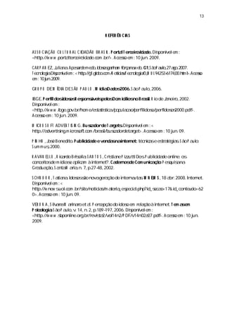 13



                                    R EFER ÊN CI S
                                               A


AS S O CI
        AÇÃO CU L T U R A L C I
                              DADÃO BR AS I .P ora T er eiaI de.Diponí em :
                                          L      t l c r da      s vel
<http://w w w . tater eiada c . />.Aceso em :10 j 2009.
              por l c r i de. om br                s        un.

CAR P AN EZ, ula .Ape ademedo, o gah m f ra a e .G1,ã P a o 27ao 2007.
            J i na   sr            i s n a oç n w b
                                   dos                      S o ul, g .
T e n lgi.Diponí l m:< h t : / 1. lb .o N o iisT e n lgi/ , U L94253- 00. t >. e s
   c oo a s v e  e      t p/ g go oc m/ tca/ c oo a0,     M         6174, hml Ac so
e 10 j .2009.
  m: un

GR U P O DE M Í A DE S ÃO P A U L O .M í aDa 2006.S ão P a o,
              DI                       di dos             ul 2006.

IBGE.P eridosdos R es
         fl      I os pons s os
                            ávei pel Dom iíos Br s.R i de J neio,
                                           cl no a i o
                                             i          l   a r 2002.
Diponí em :
  s vel
<http://w w w .bge. br
               i gov. /hom e/es titi
                               ta s ca/popul c o p r idos
                                           aa / e fl o/peri os
                                                      i   fdos 2000. >.
                                                                   pdf
Aceso em :10 j 2009.
    s           un.

M I O S O FT ADVER T I I G.Busa de T agetsDiponí em :<
   CR                S N      c dor   r . s vel
http://a tii m ir of. om /br s/busa detaget>.Aceso em :10 j 09.
        dver s ng. c os t c       ail c dor  r       s    un.

P I HO ,os Benedi P ubl i de e venda nai net: técnia e es a a.S ão P a o:
   N    J é     to.   i da
                       c            s nter        c s tr tégis        ul
S um m us2000.
        ,

R AVAN EL L O , ia do Brs l ;S A N T O S , iti ne P i
               R cr     i ola             Crs a     zzutti .P ubl i de onl os
                                                          Dos   i da
                                                                 c        i
                                                                          ne:
concei de m í a e a ia à i net?.Ca nos Com unia ã :P es s na
      tos        di s pl m nter
                          c                   der de           c ço     quia
Gr dua
   a ção, a M ai , 7, 27- 2002.
              S nta ra n. p. 48,

S CHN O O R , a a .I os ão novager ção de i na s W N EW S , a .2008.I net.
             T ti na dos s        a       nter uta.        18 br       nter
Diponí em :<
   s vel
http://w new suolc . /s
               . . om br i
                         te/notiis a i _es a.
                               ca/m tera pecilphp?i eca
                                                    d_s o=17& i d_conteudo=62
0>.Aceso em :10 j 09.
         s          un.

VER O N A , i a aM ai r et a.P er epção do i o em r a à i net.T em a em
           S l n
             v      rnao     l c           dos      el ção nter      s
P s ogi , ão P a o, .14, 2, 189-
  icol a S        ul v    n. p.     197,2006.Diponí em :
                                                s vel
<http://w w w . bponl or br evita
               s    ine. g. /r s 2/vol 14n2/P DF/v14n02a pdf Aceso em :10 j
                                                         07. >.  s        un.
2009.
 