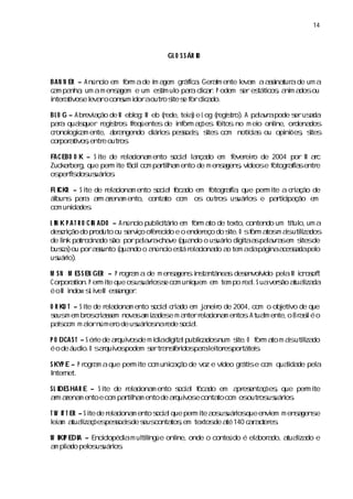 14



                                   GL O S S ÁR I
                                               O


BAN N ER – A núnci em f m ade i a
                 o     or     m gem gr i a Ger l ente l m aas tur de um a
                                      áfc . am        eva     si
                                                               na a
c m pa ,um am ensgem e um es m ul paacia . P odem s es cos a m a ou
 a    nha            a          tí o r l r c           er táti , ni dos
i a vos l ro cons i aoutr s s f cia
nter ti e eva          um dor    o i e or l do.
                                   te       c

B L O G – A br a de W ebl W eb ( ede, a e L og ( egitr .A paar pode s usda
              evi ção        og:     r  tei )   r s o)      lv a     er a
paa quas
    r      iquer r s os feqüentes de i or a ões f tos no m ei onl
                    egitr r            nf m ç    ei         o   i or
                                                                 ne, denados
c onol c m ente, a a
 r      ogia           br ngendo di i pesoas s
                                  áros   s i, i com notía ou opi ões s
                                              tes        c s
                                                          i        ni , ites
cor a vosentr outr .
     por ti , e          os

FACEBO O K – S i de r ai m ento s a l nça em f eio de 2004 por M ac
               te     el cona    oci l a do     ever r                r
Zucker g,que per i f lcom pati m ento de m ensgens vdeose f
      ber         m te áci    rl
                               ha             a ,í        otogr fa entr
                                                              ais      e
os fs us i .
  peri dos uáros

FL I
   CKR – S i de r ai m ento s a f do em f
           te    el cona    oci l oca   otogr fa que per i a c i ção de
                                             ai ,       m te   ra
álbuns paa am a
          r r zena ento, conta com os outr us i e patii ção em
                     m        to           os uáros        r cpa
com uni des
       da .

L I K P A T R O CI ADO – A núnci publ i i em f m a de texto,
  N              N              o     i táro
                                      c        or to         contendo um tí o,um a
                                                                          tul
desrção do pr
    ci             oduto ou s vço of eci e o ender do s O sf m a m asutiza
                            er i    er do         eço    i
                                                         te.  or tos i l dos i
de lnk par cna s porpaar - ve ( ndo o us i di taa paar sem s de
    i        t o i do ão:        l v acha qua         uáro gi s l v a        i
                                                                             tes
busa ou pora s
    c)             sunto ( ndo o a
                          qua       núnci es r ai do a tem adapági a sdapel
                                         o tá el cona o             na cesa      o
us i .
   uáro)

M S N M ES S EN GER – P r a a de m ensgens i ta
                         ogr m         a   ns ntânea des
                                                    s envoli pel M ir s t
                                                               vdo    a c o of
Cor a on.P er i que osus i s com uni
    por ti        m te         uáros e    quem em tem po r l S uaver ão a lza
                                                          ea.      s tuai da
éoW i ndow s i M esenger
               L ve    s     .

O R KU T – S i de r ai m ento s a c i do em j neio de 2004,com o obj vo de que
             te    el cona      oci l ra     a r                   eti
s m em br c isem nova a i des m a
 eus          os ras       s m za e nterr ai m entos Atuam ente, Br s é o
                                            el cona       .   l      o ai l
pasícom m aornúmer de us i nar s a.
              i       o    uáros ede oci l

P O DCA S T – S ére de aqui de m í adi ta publ a num s O f m a m asutiza
                  i     r vos    di gi l     i dos
                                              c      ite. or to i l doi
é o de áudi O s r vos
             o. aqui podem s tr nserdos r l tor por
                                er a f i paa ei es tátei. s

S KYP E – P r a aque per i com unia ã de voz e ví gr se com quai de pel
             ogr m      m te     c ço           deo áti        lda    a
I net.
 nter

S L I HA R E – S i de r ai m ento s a f do em a es ç , que per i
    DES          te    el cona       oci l oca     pr enta ões     m te
am a
  r zena ento e com pati m ento de aqui e conta com os
         m            rlha          r vos      to     outr us i .
                                                          os uáros

T W I T ER – S i de r a i m ento s a que per i a us i que envi m ensgens
    T          te    el cona     oci l      m te os uáros       em  a   e
l a a lza ões s i de s conta , textos a 140 c r cer .
 ei m tuai ç pesoas eus               tosem       de té   a a t es

W I P EDI – Encil
  KI    A      copédi m ul l
                    a    tingüe onl onde o conteúdo é el bor do,a lza e
                           í      ine,                 a a       tuai do
a pla pel us i .
 m ido os uáros
 