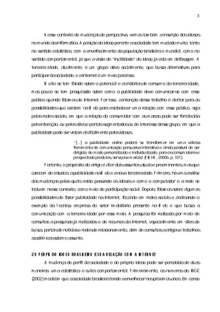 3



       N ese contexto de m uda sde per pectia vem osta bém ai er ão dosi os
           s                  nça    s     v,         m     ns ç       dos
no m undo dai or átia A pos do i o per nte as eda tem m uda m ui ta
            nf m c .      ição dos    a      oci de        do  to, nto
no s do es tí co,com o envel m ento dapopul ção br seiae m undi l com o no
   enti  ta sti            heci           a      ai r
                                                    l         a,
s do com por m enta, á que avs de “i l de” do i o j es em def sgem . A
enti        ta     lj        ião   nutida
                                       i      dos á tá      aa
ter eia i de,a l ente,é um gr
   c r da    tuam            upo a vo s am ente,que busa ater tia paa
                                  ti ocil              c l na v s r
patii rda oci de, aI net é um m ei paai s
  r cpa s eda e nter             o r s o.
       M ui s tem f l do s e o potenci le oshábi de cons o dater eiai de,
          to e    aa obr             a         tos     um       c r da
m a pouco s tem pes sdo s e com o a publ i de deve com unia -e com ese
   s      e       quia obr             i da
                                        c                c rs        s
públco qua
    i     ndo f l m osde I net. P oris ai
              aa         nter       so, ntenção dese tr baho é aer rpaaa
                                                   s a l        l ta r s
posi l desque exitem naW eb paa es bel
   s i
    bida        s             r ta ecer um a r a com ese públ s a
                                             el ção    s    ico, ej
pelsr
  a edess a ,em que a r a do cons dor c a m ac spode s f taeci
        ocii
           s          el ção    umi    om s ra       er or l da
pel i a
  a nter ção, pel s e por i s enta ou de i ese dese gr
             ou os i
                   tes   ta egm
                           s      dos    nter s   s upo, que a
                                                        em
publcda pode s vs m as a i ente pel i os
    ii de    er ita i f clm       osdos .

                        “[.. a publcda onl
                           .]       ii de     i poder s tr nsor a em um a v los
                                               ne      á e a f m r              ai a
                        f r m entade com unia ão per uai ai a v e andaposí de s
                         era                cç     s sv nter ti a i       s vel   er
                        dii da de m odo per onai do e i vduai do, r oscons i ese
                          rgi ,           s lza       ndii lza paa         um dor
                        pr pec s pr
                          os t de odutoss vços m ac s ( I HO ,
                                           , er i e ra ” P N     2000b, 101)
                                                                       p.   .
       P or nto, pr
           ta   o opós do ati é ai rdoi as
                     ito   r go la s suntosa i e pr
                                            tuas oem i
                                                     nentes m a que
                                                          , s
cr
a ecem de es
           tudos apubl i de naW eb e anov t r e r i de.P rm eio, um aa ie
               :     i da
                      c                  a e c ia da      i r há      náls
da m uda spelsquases pasndo osi ose com o o com puta e a r
  s     nça a    i tão sa     dos                   dor  ede s
                                                             e
i uem nese contexto,com o m ei de patii ção s a. Depoi,f l m oss e agum a
ncl      s                   o      r cpa   oci l    s aa      obr l     s
posi lda de f zer publ i de na I net,f ndo em r
   s i des
    bi      a        i da
                      c        nter  oca       edess ase a lsndo o
                                                   ocii   naia
exem pl da T ecnia em pr a do s
      o         s,      es    etor i obiáro pr ente na W eb e que busa a
                                   m l ii     es                     c
com unia ã c m a ter eia i de por ese m ei A pes s f r l da por m ei de
      c ço o        c r da          s    o.    quia oi eai
                                                         za        o
cons ta apes ssj r lza se de r s da I net,es am ente em s de
   ul s    quia á eai da      ecur os nter pecil        ites
busa por i de notía e r
   c , tas       c s edes r ai m ento, l de cons ta aati e tr bahos
                  i      de el cona   aém      ul s r gos a l
aa
 c dêm i s e o as
       cos obr  sunto.


2 O P ER FI DO I S O BR A S I EI O E S U A R EL A ÇÃO CO M A I T ER N ET
          L    DO           L R                              N
       A m uda de peri das eda e do pr i i o pode s per ebi de dua
              nça    fl   oci de      ópro dos    er c da         s
m a r s um a es tí c e o a com por m enta. P rm eia ente,osnúmer do I
   neia :     ta s a utr
                  ti              ta     l i rm                 os  BGE
(2002)m os a que as eda br seiatende aenvel
         tr m      oci de a i r
                            l             hecernos óxi osa .E cens
                                                  pr m    nos m  o
 