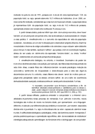 4



r lza no pasno a de 1991,pesoa com m asde 60 a r es v m 7, da
 eai do    í    no          s s       i       nos epr entaa 3%
popul ção tota,ou s a a oxi a m ente 10, m i
    a         l   ej , pr m da         7 l  hõesde ha ta . J em 2000,um
                                                     bi ntes á
novo cens f r l do,
        o oi eai
               za cons ta que ese númer ha i a enta a p p a i a
                     ta ndo     s      o v a um    do: o ul ção dos
j r es v 8, da popul ção tota, ou s a m as de 14, m i
á epr entaa 6%     a         l    ej , i        5 l  hões de pesoa,
                                                                s s
a es do andam aorc esi ento naf i de 75 a ou m as
 pr enta i     i r cm         axa        nos    i.
     A pati desesda ,pode-e i errque aém dam uda num érc ,deve ha
         rr s      dos   s nf i       l         nça    ia        ver
ta bém um am uda de com por m ento,
  m             nça        ta      não s dosdos , a das eda em r a
                                       ó    i osm s oci de      el ção
a ese públ
    s    i O envel m ento e o a ento da expec a v de vda da popul ção
          co.    heci          um            t tia    i         a
ocai m ,nosi os um am aorm otia ã p r d s
   sona    dos ,       i     v ç o a a e envol pr etosf os i errs
                                             ver oj   utur , ns i-e
nas eda e l r rs do es gm adas i e do os a im o aque es v m s eti há
   oci de i a -e
           v         ti       oldão    tr cs          taa ubm dos
pouco tem po.N ese s do, paar “vel ce”,
                 s enti a l v a hi que pas aterum aconota nega v ,
                                         sou             ção  tia
dei de s usda em detrm ento da expr s “ter eia i de”,ou anda “m el
  xou  er a ,        i             esão   c r da         i ,     hor
i de”, denc a am uda de per pectiadese gr
da    evi  i ndo    nça   s     v    s upo.
     O envel m ento bi ógi no enta
           heci      ol co,       nto,é i i
                                        nevtável Decr cm o do poder de
                                               .     ési
m em órae decl os vs e daa ção, exem pl s f tos tur i nese perodo da
       i     í da ião
              ni          udi  por    o, ão a na as s         í
vda Al dis asúde fs a t m i l
 i . ém so, a     íc e nfuênci ta bém nas úde ps ógia r
                   i          a m        a     icol c : edução da
a es m a s m ento de i pa i de e des otia ã p r a vda s agum a
 uto- ti , enti      nca cda       m v ç o aa      i   ão l   s
decorênca com uns N o enta
     r is       .         nto,eses f tor não devem s vr de m oti paa um
                                s a es             er i        vo r
j ga ento pr pi do s e os i os em bor s r m de um a s i de ocorêncis
ul m        eci ta obr    dos :     a ofa            ére       r a
derv da dai de a a ç d , i os
   ia s da v n a a osdos conti m s
                              nua endo pate da oci de.P oris
                                         r    s eda       so,

                  “é necesáro com pr
                           si         eender s s lm i ç
                                              ua i ta ões c r ce í c s a fm de
                                                            a a t rs a
                                                                   ti       i
                  i
                  dentiia a vda
                       fc r tii des des penhávei e stif tóra paa os i os e,
                                         em       s     a sa i s r        dos
                  as ,poderes pul rm ei de r ns ç desesi vduosna r aões
                   sim          ti a      os   ei er ão    s ndi í       s el ç
                  s as
                   ocii contem porânea” ( R CI ,
                                     s GA A 2001 a VER O N A ,
                                                     pud        2006, 190)
                                                                      p.    .
     A pati desa r l
         rr    s efexão, podem os entender o com putador e a I net com o
                                                             nter
a vda
 tii des i por ntes nese pr
         m    ta       s oceso de r ns ç
                             s     ei er ão. N um prm eio m om ento, nova
                                                    i r                  s
tecnol a s m oti de r o na ter eia i de,por a es r um a l
     ogis ão   vo    ecei     c r da         pr entaem  inguagem
dier
  f ente, odosde usrdier
         m         a f entesdoss hábi , a ta bém , es r as a s
                               eus  tos m s m     por taem soci da
dieta ente à j
  r m        uventude. O u s a m ui i osnão s vêem c p z sde a
                           ej , tos dos     e       a ae      dentr rnese
                                                                  a     s
m undo.A sdiiul desbi ógia e ps ógia ,então, ão bar r sas em tr ns ta.É
            fc da   ol c s    icol c s      s     reia er     a pos s
pr s pa i apaaque o a endi do s aef vo,a danecesi de de es bel
  ecio cênci r       pr za ej eti      lém      sda      ta ecer
es a a a
 tr tégi s dequa sde a endi gem do f ona ento e dalngua
                da    pr za        unci m          i   gem do com puta .
                                                                      dor
 
