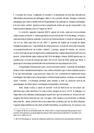 5



O m a ei do m ous adi ta no tecl do e a vs lza
     nus o      e,  gi ção     a         iuai ção da tel s exem pl de
                                                       a ão      os
diiul desdecor entesdadef sgem fs a M a é pr s ta bém tr ns a bar r
  fc da       r         aa      íc . s
                                 i          ecio m     a por    reia
ps ógia que i uio s m ento de i pa i de e de excus em r a à tecnol a
 icol c ,   ncl   enti        nca cda           l ão   el ção    ogi .
N ão poraa o,exitem di s c s e pr etosde ens do us do com puta e da
         cs    s     ver os ur os oj       ino   o            dor
I net paaosdos , o o P r a aO l et1.
nter    r  i oscom      ogr m dN
         N o entanto,s
                     egundo Capa (
                              r nez 2007) a a do m edo,c da vez m asosi os
                                         , pesr         a          i  dos
es usndo aI net.A notíaa es
 tão a    nter                                         ti 2
                     c pr entaosnúmer do I P E//N etR a ngs: em bor o
                      i              os BO                        a
v l per entua tenhas r
aor c        l      e eduzi o númer de i na scom m asde 65 a s u de
                          do,      o   nter uta     i       nos ubi
122 m i em 2003 paa 265 m i em 2007. O ger
      l           r       l               ente de a ie de m er a do I
                                                   náls       c do  bope
I i
ntelgênci expl a q “aqua da de i na scom m asde 65 a es cr cendo,
        a    i ue
              c         nti de nter uta     i       nos tá es
m a pr
   s opor i l ente s m a
         conam     e    ntém es
                              tável[.. por
                                     .]   que,a a de es r em númer
                                              pesr    taem        o
m ui m aorhoj do que há agunsa , i os dem es ço pr
   to i     e            l    nososdos per pa     opor i lpaaos as
                                                      cona r   m i
j
ovens A i f l ndo s e da do I P E//N etR a ngs S chnoor (
    ”. nda aa     obr   dos BO            ti ,           2008) apontaque os
us i com m asde 65 a j s aa 350 m i em a i de 2008,s
 uáros      i       nos á om v m  l     brl        endo que f a o
                                                            or m
gr que m as r s per entuam ente de f eio am aço da e a ( )
  upo     i c e ceu c    l         ever r    r    quel no 17% .
         U l a sa abar r do m edo,osnúmer dem ons a avonta de patii r
           tr pasda  reia                os     tr m      de    r cpa
dese m undo e desa nova r a õesCa então,
   s             ss    s el ç . be,     entendero que m otiao i os usra
                                                          v sdos a a
W eb,que s a sm , que pr a nel ,etc.Com acons nte em er
         ites cesa o    ocur m es           ta         gênci de nov s
                                                           a      a
tecnol a,
     ogis não sberus ro com puta e aI net pode paecer a i o, aexcus
               a   a            dor nter         r , o dos um    l ão
s a. P or nto, a m otia ã p i pa paa a sr a r
ocil     ta          v ç o rnci l r cesa    ede ou pr a tur a de
                                                     ocur r m s
a endi gem de i or átiaé ar ns ç na oci de e ai a
 pr za        nf m c      ei er ão s eda      nter ção.
         Al dese m oti o i o vê ta bém na W eb f m a de s com unia c
          ém   s     vo, dos      m            or s     e       c r om
f m iir que es dita . P or ese m oti pr a a com o o M S N M esenger e o
a laes       tão s ntes      s     vo, ogr m s                s
Skype s m ui utiza . E s pr a a per i que s conver e em tem po r lcom
      ão   to l dos ses ogr m s m tem
                i                         e      s              ea
a i e f m iir ,ncl i com s e i a .Al deses o e- alta bém é utiza
 m gos a laes i us ve    om m gem ém    s , m i m            l do
                                                              i
paaese fm ,s
  r s i endo af r m entam asusdaentr osi os pors de f lutiza
              era          i a      e  dos ,    er  áci l ção.
                                                          i
S egundo da obti no s daM ir s t Adver s osus i com 55 a ou m as
           dos dos  ite   c o of      tii
                                        ng, uáros       nos    i

1
 O P r a aO l et é umai ca v daAM D M undil daO N G Ci de Es aApr z paapr overo
      ogr m      dN        nii tia       ae          da    col   endi r om
encontr entr ger ç , i us di t lde i os af m a de j
        o      e a õesa ncl ão gia  dos e or ção       ovens untárosP aasberm as
                                                             vol  i . r a      i:
http://w w w . l
              odnet. o . /
                    c m br
2
    O I P E//N etR a ngs um s vço de a ies a ênci e m oni a ento de publ i de naI net.
      BO            ti é    er i      nál de udi a
                                         s              tor m          i da
                                                                        c       nter
 