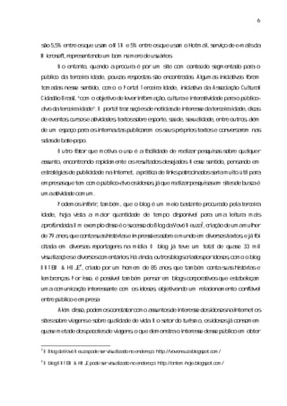 6



s 5, entr os
ão 5%    e que usm o M S N e 5% entr os
                 a                  e que usm o Hotm al s vço de e- al da
                                            a         i, er i     m is
M ir of r es ndo um bom númer de us i .
  c os t, epr enta           o    uáros
         N o entanto,quando a pr a é por um s com conteúdo s enta paa o
                                ocur        ite            egm   do r
públc da ter eia i de,pouc s r pos ss encontr da. Al a i c a v s f a
    io      c r da       a es ta ão         a s gum s nii tia or m
tom a s nese s do,com o o P or l T er eia I de,i c a v da Asoci ção Cul a
     da    s enti             ta     c r da    nii tia      s a       tur l
Ci dão Br s,
 da     a i “com o obj vo de l ri or a
           l         eti     eva nf m ção, ul ae i a vda paao públco-
                                          c tur nter tii de r     i
avo dater eiai de”.O por ltr z s
 l       c r da         ta a eçõesde notía de i ese dater eiai de, c s
                                        c s nter s
                                         i               c r da dia
de eventosc s e a vda ,
         , ur os tii destextos obr es te, a
                              s e por súde, exuai de, e out o , l
                                            s lda entr     r sa ém
de um es ço paaosi na spubl a em oss pr i textose conver aem na
       pa     r  nter uta i r
                           c       eus ópros           sr      s
sls ba pa
 aa de te- po.
         O utr f tor que m otia o us é a f cl de de r lza pes sss e quaquer
              o a            v     o     a ida
                                            i        eai r quia obr    l
as
 sunto,encontr ndo r pi m ente osr ul dosdes a . N ese s do,pensndo em
             a     a da           es ta    ej dos    s enti     a
es a a de publ i de naI net,apr c de l pa oci doss i m ui úti paa
 tr tégis    i da
              c       nter     átia  inks tr na  era to l r
em pr a que tem com o públ avo osdos ,á que r lza pes ss s de busaé
     ess                 i l
                          co-    i os j      eai r quia em i
                                                           tes   c
um aa vda com um .
     tii de
         P odem osi err ta bém ,que o bl é um m ei bata pr a pel ter eia
                  nf i, m              og        o s nte ocur do a c r
i de, haa vs a m aor qua da de tem po diponí paa um a l tur m as
da      j ita     i     nti de         s vel r        ei a     i
                                                     3
a of
 pr unda .U m exem pl dis é o s s do Bl daVovó N euza, ra de um am ul
        da          o so      uceso   og               c i ção      her
de 79 a , contas shitóra e i pr s s e o m undo em di s textose j f
       nosque   ua s i s m esões obr               ver os   , á oi
cta em di s s r ta
 i da   ver a epor gens na m í a O bl j teve um tota de quae 33 m i
                             di .   og á            l      s      l
vs lza ões di s com entáros Há anda outr bl c i dos i oscom o o bl
 iuai ç e ver os         i .    i , os ogs ra por dos ,          og
O N T EM & HO J 4,c i do por um hom em de 85 a ,que ta bém contas shitóra e
               E ra                           nos     m          ua s i s
l br nça. P or is é posí ta bém pensr em bl cor a vosque es bel m
em a s         so,     svel m       a     ogs por ti      ta eça
um a com unia ã i esa com osi os obj v d um r ai m ento confável
           c ç o nter snte  dos , eti an o   el cona       i
entr públ e em pr a
    e   ico      es.
         Al dis podem os
          ém so,        cons ta com o as
                           ta r        suntos i ese dosdos naI net os
                                             de nter s i os nter
s s e vi gense s e quai de de vda N o s
i obr a
 tes           obr    lda      i .    etordo turs o, i osj cons em
                                                i m os dos á  om
quae m eta dospa
   s      de    cotesde v a , que dem ons ao i ese dese públ em obter
                         i gens o       tr nter s     s    ico


3
    O Bl daVovó N euzapode s vs lza no ender
       og                  er iuai do       eço: http://vovoneuzabl pot. om /
                                                                 . ogs c
4
    O bl O N T EM & HO J pode s vs lza no ender
       og              E      er iuai do       eço: http://ontem - e. ogs c m /
                                                                 hoj bl pot. o
 
