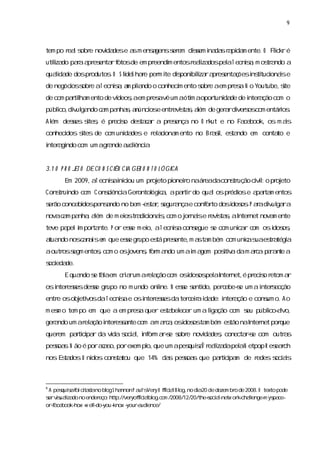 9



tem po r ls e novda e a m ensgenss em dis i da r pi m ente. O Flc r é
        ea obr   i des s     a   er    sem na s a da            ik
utiza paaa es rf
  l do r pr enta otosde em pr
   i                         eendi entosr lza pel T ecnia m os a
                                 m       eai dos a     s,    tr ndo a
quai de dospr
   lda       odutos O S l hae per i diponi l ra es ç
                  .     ideS r   m te s biza pr enta õesi ti i i e
                                           i            ns tuconas
de negócoss e aT ecnia a pla o conheci ento s e aem pr a N o Youtube,s
        i obr       s, m i ndo       m      obr       es.            ite
de com pati m ento de ví , em pr avê um aóti aopor da de i a com o
         rlha          deos a   es         m      tuni de nter ção
públco, v ga c m pa s a
    i diul ndo a   nha, núnci e entr s s a de ger rdi s com entáros
                            os      evita, l
                                           ém   a ver os         i .
Al deses s , é pr s des c r a pr ença no O r ut e no Fa
 ém   s i tes    ecio taa       es          k          cebook, os m as
                                                                     i
conheci
      dos s
          i de com uni des e r ai m ento no Br s, es ndo em conta e
           tes       da       el cona        a i ta
                                                l                to
i a ndo com um agr nde a ênci .
nter gi          a      udi a


3. O P R O J O DE CO N S CI CI GER O N T O L Ó GI
 1          ET            ÊN A                  CA
       Em 2009,aT ecniai cou um pr eto pi r naár dacons ução cii o pr eto
                     s nii        oj    oneio   ea    tr      vl:    oj
Cons ui
   tr ndo com C onsi aGer
                  cênci  ontol c ,apati do qua ospr ose a r m entos
                             ógia    rr       l    édi   pata
s ão concebi pensndo no bem - ta, egur nçae conf to dosi os P aadiul ra
er         dos   a          es r s a           or      dos . r v ga
novac m pa ,aém de m ei tr dii i,
     a    nha l       os a conas com o j nase r s s aI net nova ente
                                       or i evita, nter        m
teve pa i por nte. P or ese m ei aT ecniacons
       pel m ta           s    o,      s    egue s com unia c m osi os
                                                 e       cr o     dos ,
a ndo nosc n i e que ese gr
 tua      aas m        s upo es pr ente, a ta bém com unias es a a
                              tá es     m s m           c ua tr tégi
aoutr s entos com o osj
     os egm ,         ovens f m a
                          , or ndo um ai a
                                       m gem pos v dam ac p r n e a
                                               i a
                                                ti      ra e a t
s eda
oci de.
       E qua s f l em c i rum ar a com osdos pel I net, pr s r
            ndo e aa   ra      el ção    i os a nter   é ecio etom ar
osi esesdese gr
  nter s   s upo no m undo onl
                             i N ese s do,per ebe-e um ai s
                              ne.  s enti    c   s      nter ecção
entr osobj vosdaT ecniae osi esesdater eiai de: i a e cons o. A o
    e    eti         s     nter s     c r da    nter ção um
m es o tem po em que a em pr a quer es bel
   m                        es       ta ecer um a lga
                                                   i ção com s públ avo,
                                                             eu   i l
                                                                   co-
ger ndo um ar a i esa com am ac ,osdos ta bém es naI net por
  a          el ção nter snte r a i os m       tão nter     que
quer patii r da vda s a,i or a-e s e novi des conecta-e com outr s
    em r cpa     i oci l nf m rs obr    da ,         rs        a
pesoa.N ão é poraa o, exem pl que um apes s6 r lza pel N etpop R es r
   s s           c s por    o,          quia eai da a             each
nos Es dos U ni
     ta       dos cons tou que 14% da pesoa que patii m de r
                     ta              s   s s      r cpa     edes s as
                                                                 ocii



6
 A pes s f cta no bl S ha
      quia oi i da    og     nnon P a ’ Ver O fi il og, di 20 de dezem br de 2008.O texto pode
                                     uls y fc a Bl no a                  o
s vs lza no ender
 er iuai do        eço: http://ver fcabl c m /2008/12/20/the-oci lnetw or - lenge- ys ce-
                                  yofi i l og. o             s a-         k chal    m pa
orf cebook- - el- you-
  -a      how w ldo- know - -udiyoura ence/
 