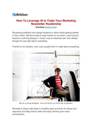 How To Leverage AI to Triple Your Marketing
Newsletter Readership
(Courtesy Aweber.com)
Reviewing portfolios from design students or other artists getting started
in their career. Mentors made a huge impact on me when I was trying to
become a working designer. I know I was an absolute pain who always
thought he was right about everything.
Thanks to my mentors, now I just usually think I’m right about everything.
Me as a young designer. You can tell by my ironic flip up glasses.
Normally in these calls there’s a healthy back and forth of critique and
response; but lately there’s been one topic looming over every
conversation.
 