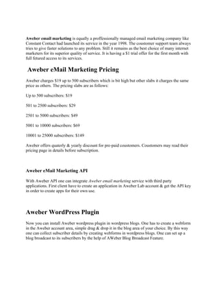 Aweber email marketing is equally a proffessionally managed email marketing company like
Constant Contact had launched its service in the year 1998. The coustomer support team always
tries to give faster solutions to any problem. Still it remains as the best choice of many internet
marketers for its superior quality of service. It is having a $1 trial offer for the first month with
full fetured access to its services.

Aweber eMail Marketing Pricing
Aweber charges $19 up to 500 subscribers which is bit high but other slabs it charges the same
price as others. The pricing slabs are as follows:

Up to 500 subscribers: $19

501 to 2500 subscribers: $29

2501 to 5000 subscribers: $49

5001 to 10000 subscribers: $69

10001 to 25000 subscribers: $149

Aweber offers quaterly & yearly discount for pre-paid coustomers. Coustomers may read their
pricing page in details before subscription.



Aweber eMail Marketing API

With Aweber API one can integrate Aweber email marketing service with third party
applications. First client have to create an application in Aweber Lab account & get the API key
in order to create apps for their own use.




Aweber WordPress Plugin
Now you can install Aweber wordpress plugin in wordpress blogs. One has to create a webform
in the Aweber account area, simple drag & drop it in the blog area of your choice. By this way
one can collect subscriber details by creating webforms in wordpress blogs. One can set up a
blog broadcast to its subscribers by the help of AWeber Blog Broadcast Feature.
 