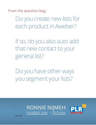 From the question bag:
RONNIE NIJMEH
ron@plr.me • PLR.me
Do you create new lists for
each product in Aweber?
If so, do you also auto add
that new contact to your
general list?
Do you have other ways
you segment your lists?
 