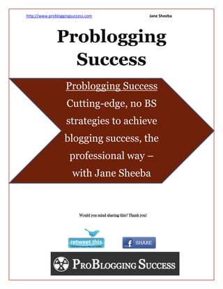 http://www.probloggingsuccess.com      Jane Sheeba




               Problogging
                 Success
                   Problogging Success
                    Cutting-edge, no BS
                    strategies to achieve
                   blogging success, the
                     professional way –
                       with Jane Sheeba
 