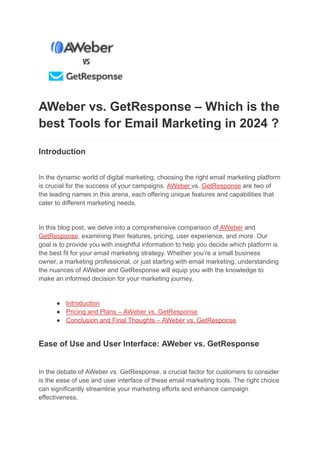 AWeber vs. GetResponse – Which is the
best Tools for Email Marketing in 2024 ?
Introduction
In the dynamic world of digital marketing, choosing the right email marketing platform
is crucial for the success of your campaigns. AWeber vs. GetResponse are two of
the leading names in this arena, each offering unique features and capabilities that
cater to different marketing needs.
In this blog post, we delve into a comprehensive comparison of AWeber and
GetResponse, examining their features, pricing, user experience, and more. Our
goal is to provide you with insightful information to help you decide which platform is
the best fit for your email marketing strategy. Whether you’re a small business
owner, a marketing professional, or just starting with email marketing, understanding
the nuances of AWeber and GetResponse will equip you with the knowledge to
make an informed decision for your marketing journey.
● Introduction
● Pricing and Plans – AWeber vs. GetResponse
● Conclusion and Final Thoughts – AWeber vs. GetResponse
Ease of Use and User Interface: AWeber vs. GetResponse
In the debate of AWeber vs. GetResponse, a crucial factor for customers to consider
is the ease of use and user interface of these email marketing tools. The right choice
can significantly streamline your marketing efforts and enhance campaign
effectiveness.
 