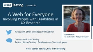 Connect with UserTesting
Twitter: @UserTesting | Facebook.com/Usertestingcom
Tweet with other attendees: #UTWebinar
A Web for Everyone
Involving People with Disabilities in
UX Research
presents
Host: Darrell Benatar, CEO of UserTesting
Sarah Horton
Co-author of A Web for Everyone
 