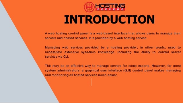 A web hosting control panel is a web-based interface that allows users to manage their
servers and hosted services. It is provided by a web hosting service.
Managing web services provided by a hosting provider, in other words, used to
necessitate extensive sysadmin knowledge, including the ability to control server
services via CLI.
This may be an effective way to manage servers for some experts. However, for most
system administrators, a graphical user interface (GUI) control panel makes managing
and monitoring all hosted services much easier.
INTRODUCTION
 