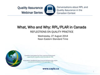 1
What, Who and Why: RPL/PLAR in Canada
REFLECTIONS ON QUALITY PRACTICE
Conversations about RPL and
Quality Assurance in the
Canadian Context
Quality Assurance
Webinar Series
Wednesday, 27 August 2014
Noon Eastern Standard Time
www.capla.ca
 