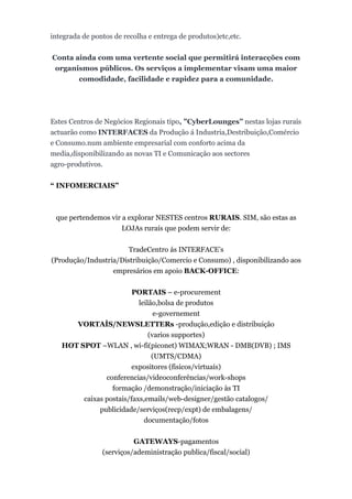integrada de pontos de recolha e entrega de produtos)etc,etc.


Conta ainda com uma vertente social que permitirá interacções com
 organismos públicos. Os serviços a implementar visam uma maior
       comodidade, facilidade e rapidez para a comunidade.




Estes Centros de Negócios Regionais tipo, ”CyberLounges” nestas lojas ruraís
actuarão como INTERFACES da Produção á Industria,Destribuição,Comércio
e Consumo.num ambiente empresarial com conforto acima da
media,disponibilizando as novas TI e Comunicação aos sectores
agro-produtivos.


“ INFOMERCIAIS”



 que pertendemos vir a explorar NESTES centros RURAIS. SIM, são estas as
                     LOJAs ruraís que podem servir de:


                       TradeCentro ás INTERFACE’s
(Produção/Industria/Distribuição/Comercio e Consumo) , disponibilizando aos
                  empresários em apoio BACK-OFFICE:


                        PORTAIS – e-procurement
                          leilão,bolsa de produtos
                                e-governement
      VORTAÌS/NEWSLETTERs -produção,edição e distribuição
                              (varios supportes)
   HOT SPOT –WLAN , wi-fi(piconet) WIMAX;WRAN - DMB(DVB) ; IMS
                               (UMTS/CDMA)
                       expositores (fisicos/virtuaís)
               conferencias/videoconferências/work-shops
                 formação /demonstração/iniciação às TI
        caixas postais/faxs,emails/web-designer/gestão catalogos/
             publicidade/serviços(recp/expt) de embalagens/
                            documentação/fotos


                          GATEWAYS-pagamentos
                (serviços/adeministração publica/fiscal/social)
 