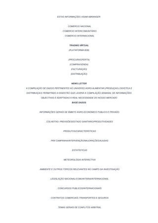 ESTAS INFORMAÇÕES VISAM ABRANGER:



                               . COMERCIO NACIONAL

                           . COMERCIO INTERCOMUNITÁRIO

                             . COMERCIO INTERNACIONAL



                                 TRADING VÍRTUAL

                                 (PLATAFORMA B2B)



                                 (PROCURA/OFERTA)

                                  (COMPRA/VENDA)

                                   (FACTURAÇÃO)

                                  (DISTRIBUIÇÃO)



                                   NEWS LETTER

A COMPILAÇÃO DE DADOS PERTINENTES AO UNIVERSO AGRO-ALIMENTAR,(PRODUÇAO,LOGISTÍCA E

DISTRIBUIÇAO) PERMITINDO A DIGESTÃO QUE LAVERA A COMPILAÇÃO SEMANAL DE INFORMAÇÕES

           OBJECTIVAS E ADAPTADAS A REAL NECESSIDADE DO NOSSO MERCADO

                                   BASE DADOS



         . INFORMAÇÕES GERAÍS DE ÂMBITO AGRO-ECONÓMICO PÚBLICO E PRIVADO.



              . COLHEITAS- PREVISÕES/ESTADO SANÍTARIO/PRODUTIVIDADES



                            . PRODUTOS/CARACTERÍSTICAS



                  . PRX CAMPANHA/INTERVENÇÃO/MAJORAÇÕES/AJUDAS



                                   . ESTATÍSTICAS



                            . METEOROLÓGIA INTERÀCTIVA



         . AMBIENTE E OUTROS TÓPICOS RELEVANTES NO CAMPO DA INVESTIGAÇÃO



                  . LEGISLAÇÃO NACIONAL/COMUNITÁRIA/INTERNACIONAL



                       . CONCURSOS PUBLICOS/INTERNACIONAÍS



                  . CONTRATOS COMERCIAÍS /TRANSPORTES E SEGUROS



                       . TEMAS GERAÍS DE CONFLITOS ARBITRAL
 