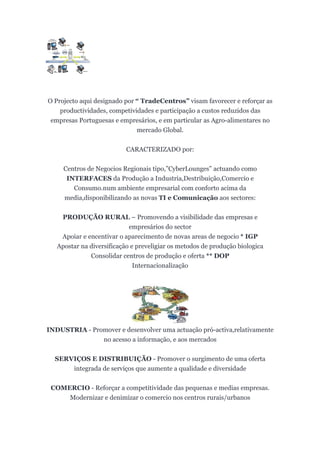 O Projecto aqui designado por “ TradeCentros” visam favorecer e reforçar as
    productividades, competividades e participação a custos reduzidos das
 empresas Portuguesas e empresários, e em particular as Agro-alimentares no
                              mercado Global.


                           CARACTERIZADO por:


     Centros de Negocios Regionais tipo,”CyberLounges” actuando como
      INTERFACES da Produção a Industria,Destribuição,Comercio e
        Consumo.num ambiente empresarial com conforto acima da
     media,disponibilizando as novas TI e Comunicação aos sectores:


    PRODUÇÃO RURAL – Promovendo a visibilidade das empresas e
                            empresários do sector
    Apoiar e encentivar o aparecimento de novas areas de negocio * IGP
   Apostar na diversificação e preveligiar os metodos de produção biologica
              Consolidar centros de produção e oferta ** DOP
                              Internacionalização




INDUSTRIA - Promover e desenvolver uma actuação pró-activa,relativamente
               no acesso a informação, e aos mercados


  SERVIÇOS E DISTRIBUIÇÃO - Promover o surgimento de uma oferta
      integrada de serviços que aumente a qualidade e diversidade


 COMERCIO - Reforçar a competitividade das pequenas e medias empresas.
     Modernizar e denimizar o comercio nos centros rurais/urbanos
 