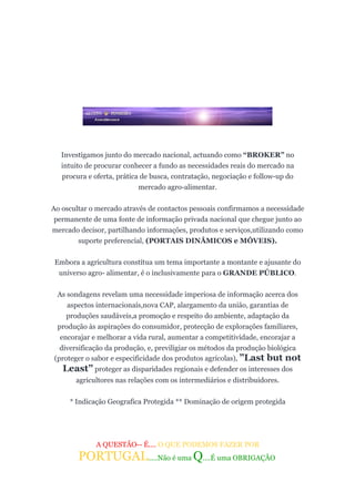 Investigamos junto do mercado nacional, actuando como “BROKER” no
   intuito de procurar conhecer a fundo as necessidades reais do mercado na
   procura e oferta, prática de busca, contratação, negociação e follow-up do
                            mercado agro-alimentar.

Ao oscultar o mercado através de contactos pessoais confirmamos a necessidade
 permanente de uma fonte de informação privada nacional que chegue junto ao
mercado decisor, partilhando informações, produtos e serviços,utilizando como
        suporte preferencial, (PORTAIS DINÂMICOS e MÓVEIS).


 Embora a agricultura constítua um tema importante a montante e ajusante do
  universo agro- alimentar, é o inclusivamente para o GRANDE PÚBLICO.


 As sondagens revelam uma necessidade imperiosa de informação acerca dos
    aspectos internacionaís,nova CAP, alargamento da união, garantias de
    produções saudáveis,a promoção e respeito do ambiente, adaptação da
 produção às aspirações do consumidor, protecção de explorações familiares,
  encorajar e melhorar a vida rural, aumentar a competitividade, encorajar a
  diversificação da produção, e, previligiar os métodos da produção biológica
(proteger o sabor e especificidade dos produtos agrícolas), ”Last but not
   Least” proteger as disparidades regionais e defender os interesses dos
       agricultores nas relações com os intermediários e distribuidores.


     * Indicação Geografica Protegida ** Dominação de origem protegida




              A QUESTÃO-- É.... O QUE PODEMOS FAZER POR
        PORTUGAL.....Não é uma Q....É uma OBRIGAÇÃO
 
