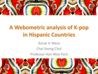 A Webometric analysis of K-pop
in Hispanic Countries
Xanat V. Meza
Choi Seong Chol
Professor Han Woo Park

 
