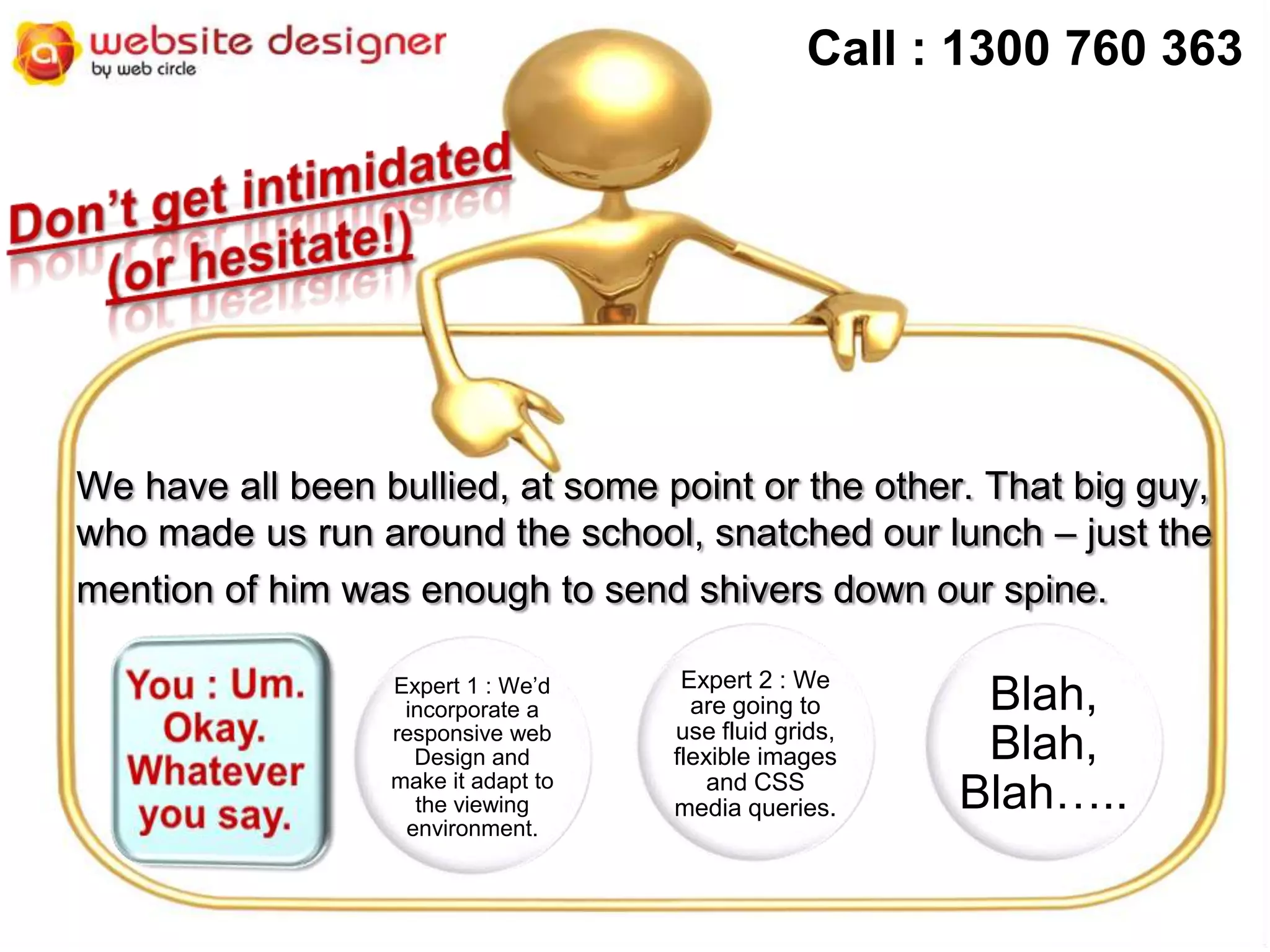 Call : 1300 760 363

We have all been bullied, at some point or the other. That big guy,
who made us run around the school, snatched our lunch – just the
mention of him was enough to send shivers down our spine.
Expert 1 : We’d
incorporate a
responsive web
Design and
make it adapt to
the viewing
environment.

Expert 2 : We
are going to
use fluid grids,
flexible images
and CSS
media queries.

Blah,
Blah,
Blah…..

 