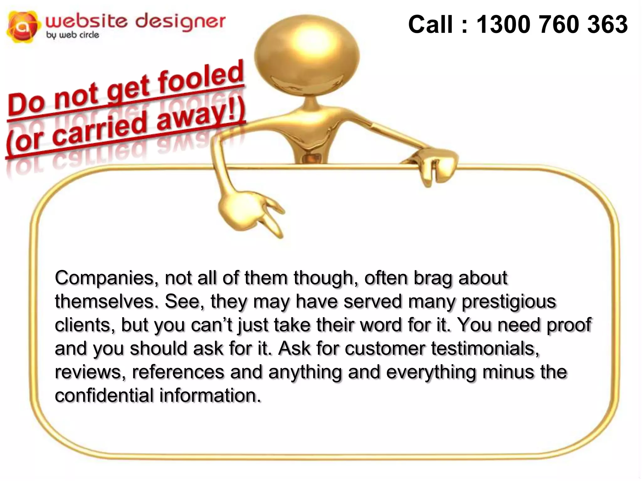 Call : 1300 760 363

Companies, not all of them though, often brag about
themselves. See, they may have served many prestigious
clients, but you can’t just take their word for it. You need proof
and you should ask for it. Ask for customer testimonials,
reviews, references and anything and everything minus the
confidential information.

 