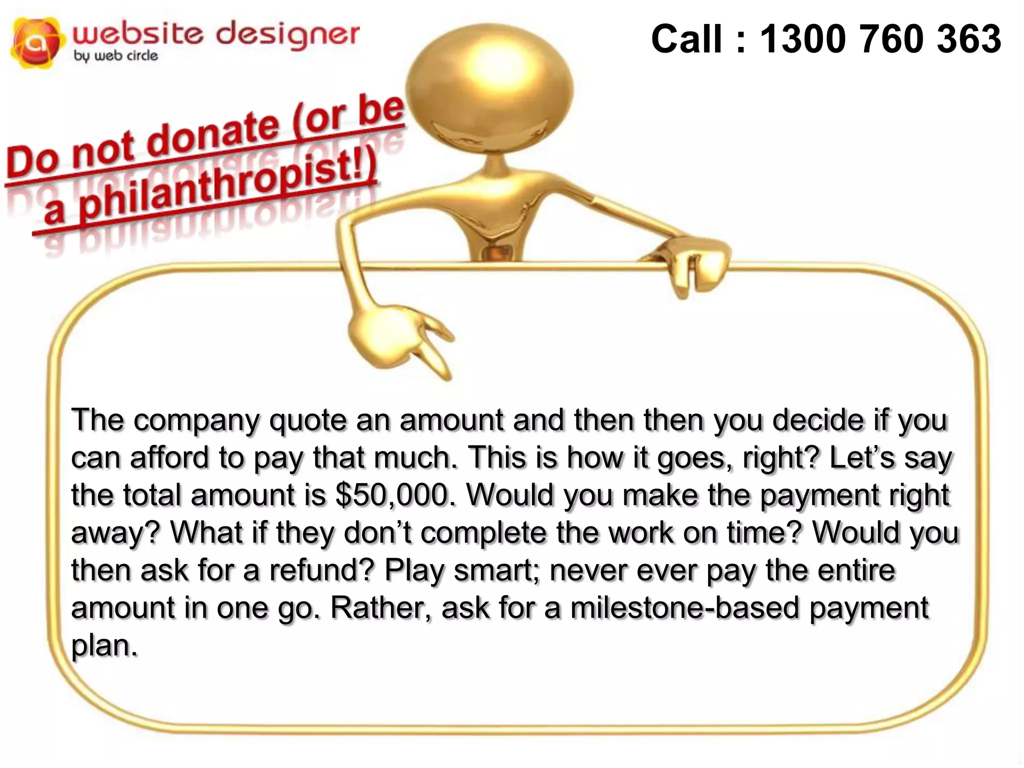 Call : 1300 760 363

The company quote an amount and then then you decide if you
can afford to pay that much. This is how it goes, right? Let’s say
the total amount is $50,000. Would you make the payment right
away? What if they don’t complete the work on time? Would you
then ask for a refund? Play smart; never ever pay the entire
amount in one go. Rather, ask for a milestone-based payment
plan.

 