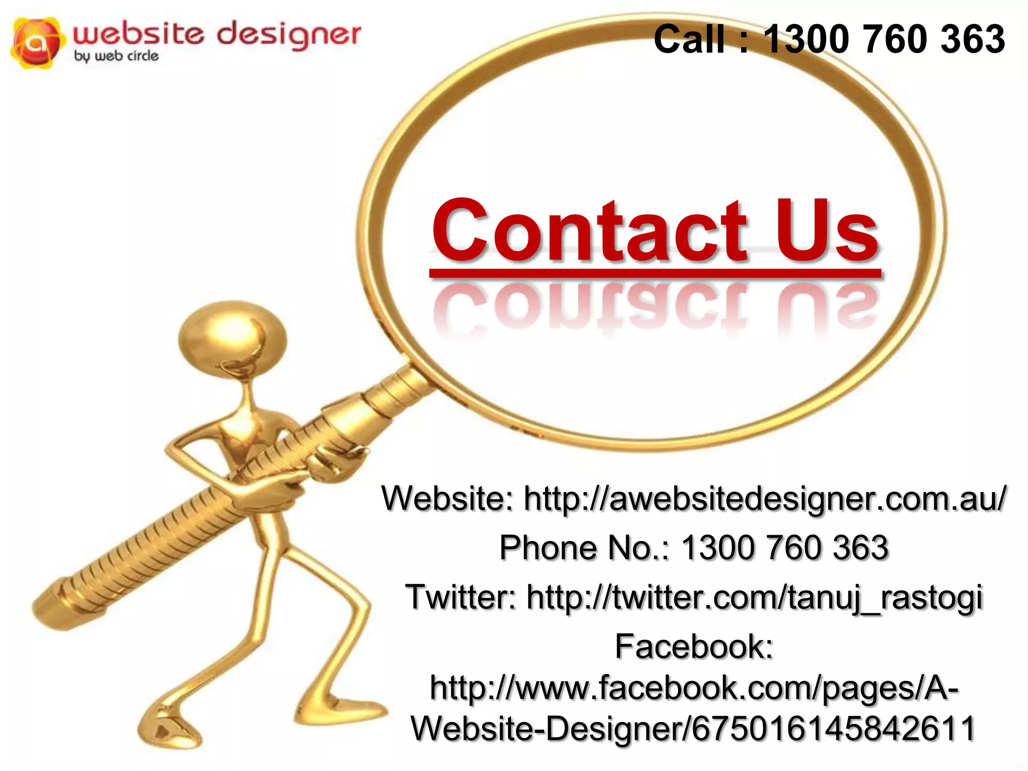 Call : 1300 760 363

Contact Us
Website: http://awebsitedesigner.com.au/
Phone No.: 1300 760 363
Twitter: http://twitter.com/tanuj_rastogi
Facebook:
http://www.facebook.com/pages/AWebsite-Designer/675016145842611

 