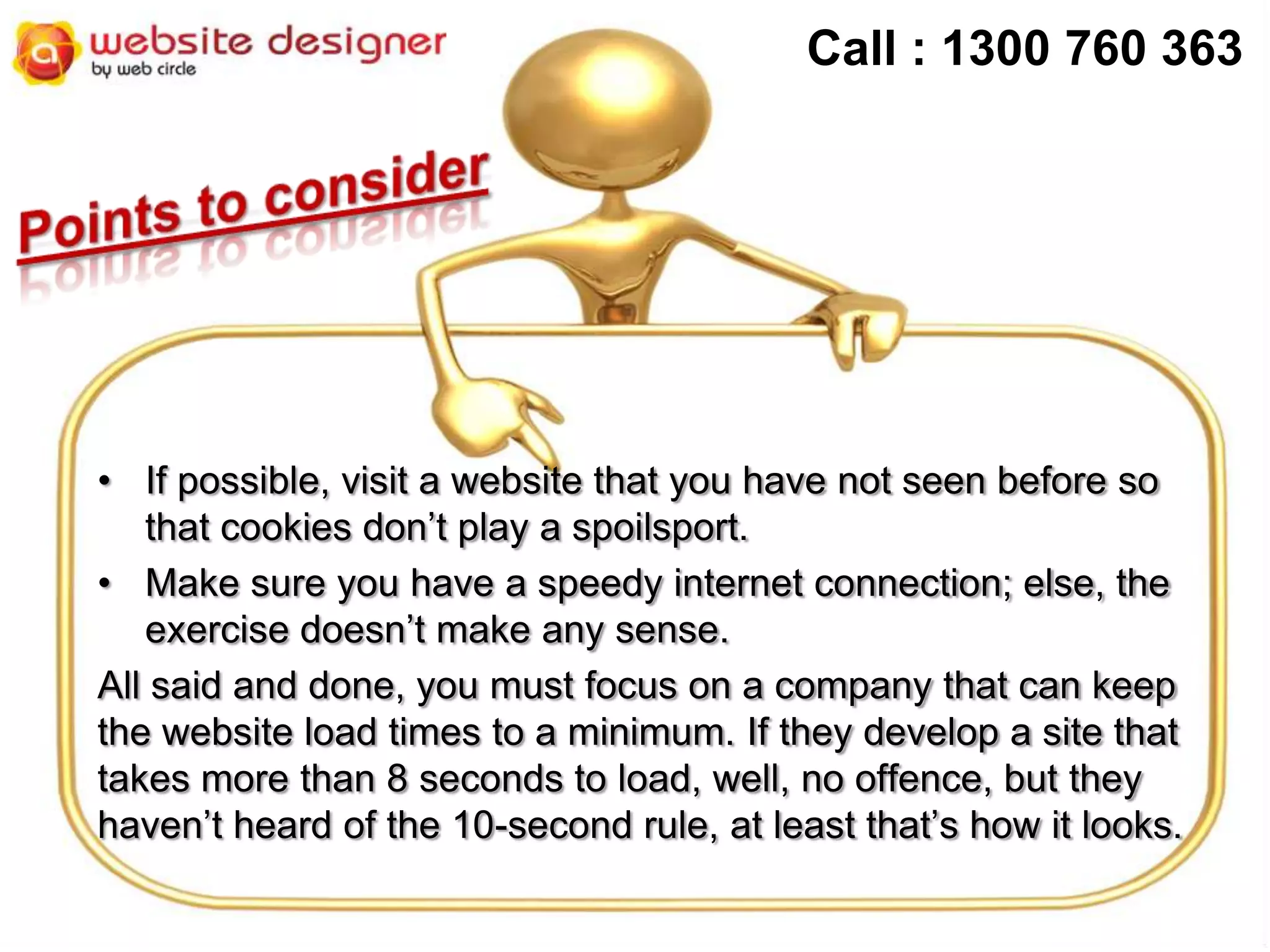 Call : 1300 760 363

• If possible, visit a website that you have not seen before so
that cookies don’t play a spoilsport.
• Make sure you have a speedy internet connection; else, the
exercise doesn’t make any sense.
All said and done, you must focus on a company that can keep
the website load times to a minimum. If they develop a site that
takes more than 8 seconds to load, well, no offence, but they
haven’t heard of the 10-second rule, at least that’s how it looks.

 
