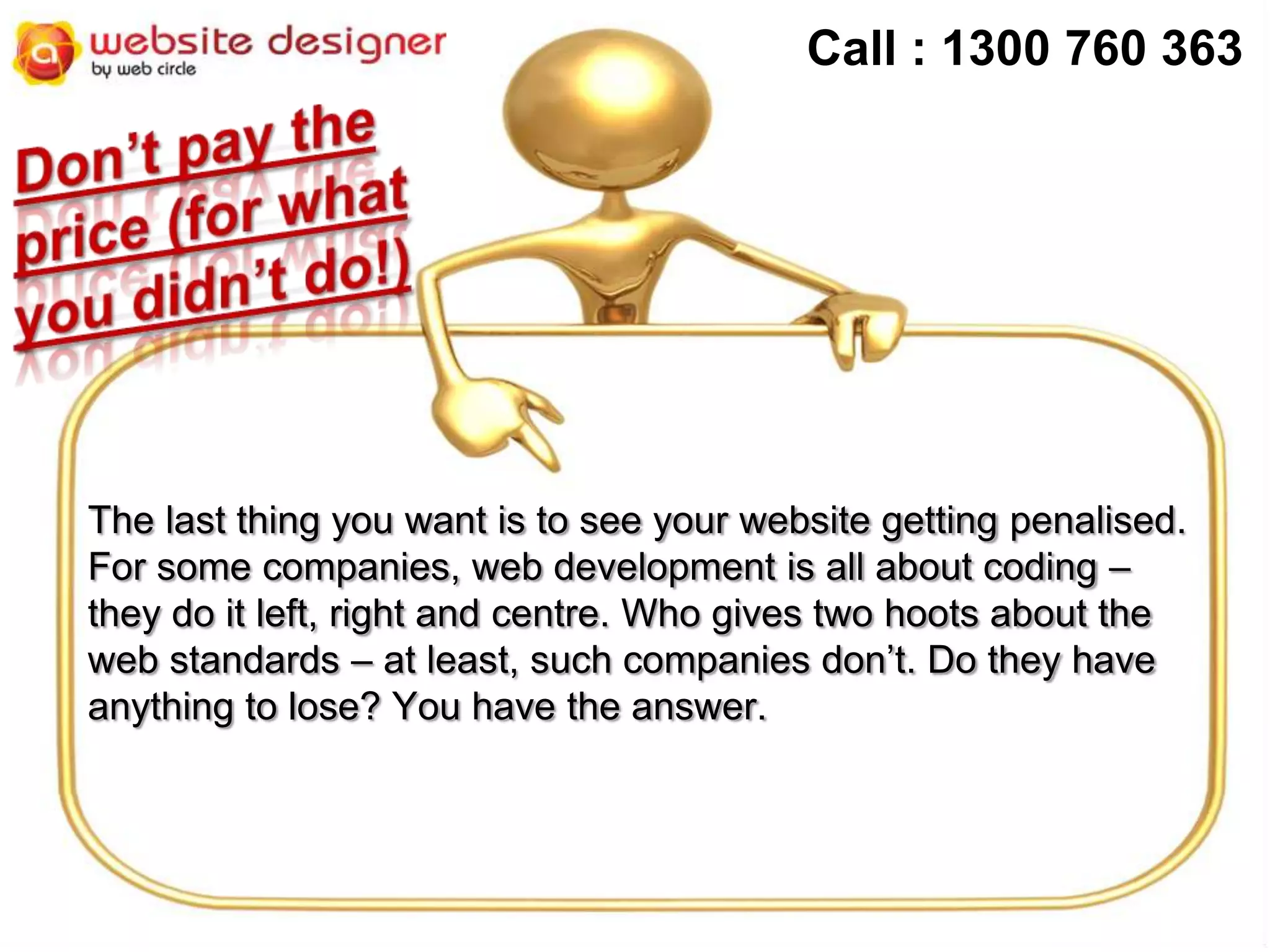 Call : 1300 760 363

The last thing you want is to see your website getting penalised.
For some companies, web development is all about coding –
they do it left, right and centre. Who gives two hoots about the
web standards – at least, such companies don’t. Do they have
anything to lose? You have the answer.

 