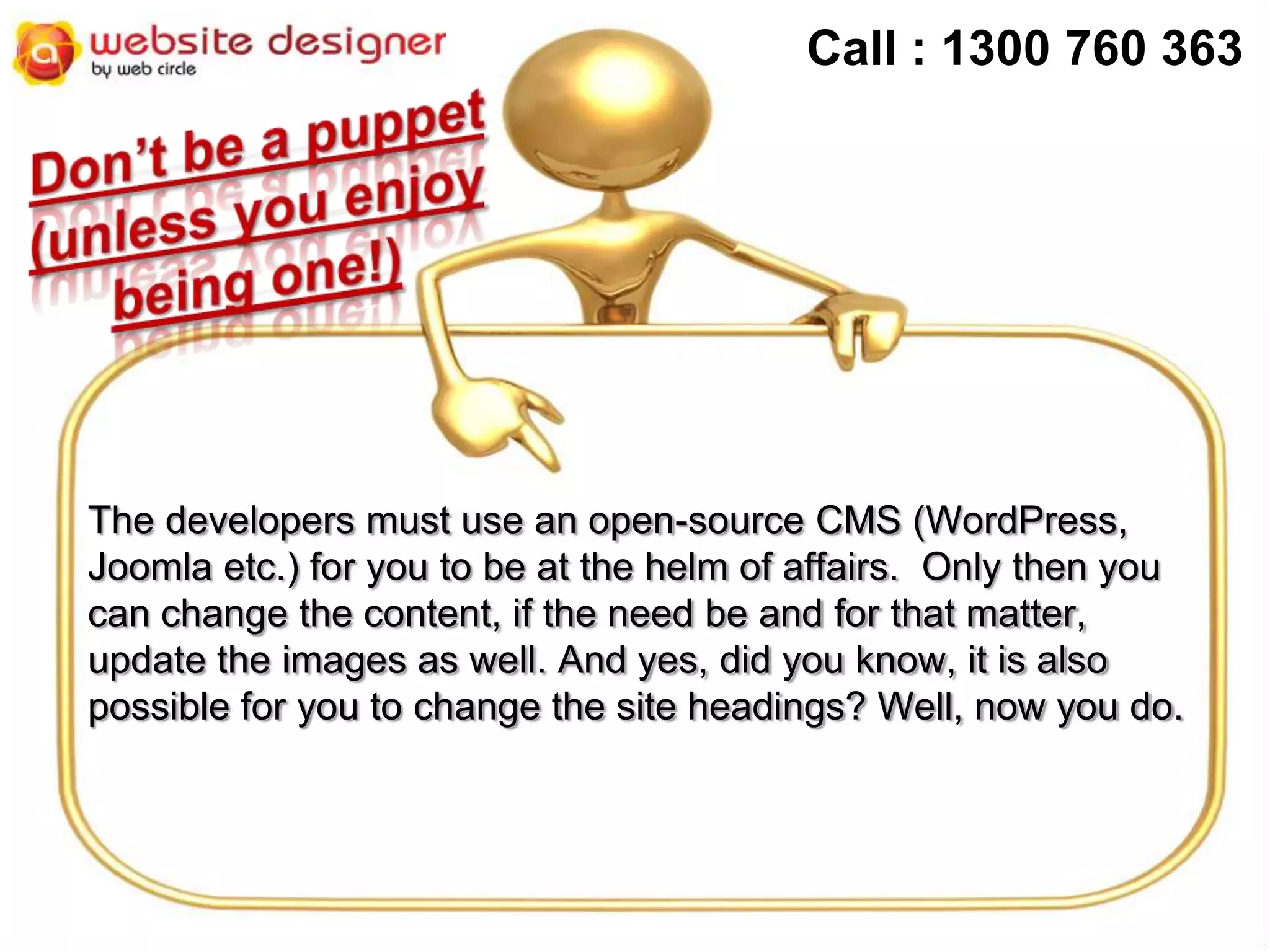 Call : 1300 760 363

The developers must use an open-source CMS (WordPress,
Joomla etc.) for you to be at the helm of affairs. Only then you
can change the content, if the need be and for that matter,
update the images as well. And yes, did you know, it is also
possible for you to change the site headings? Well, now you do.

 