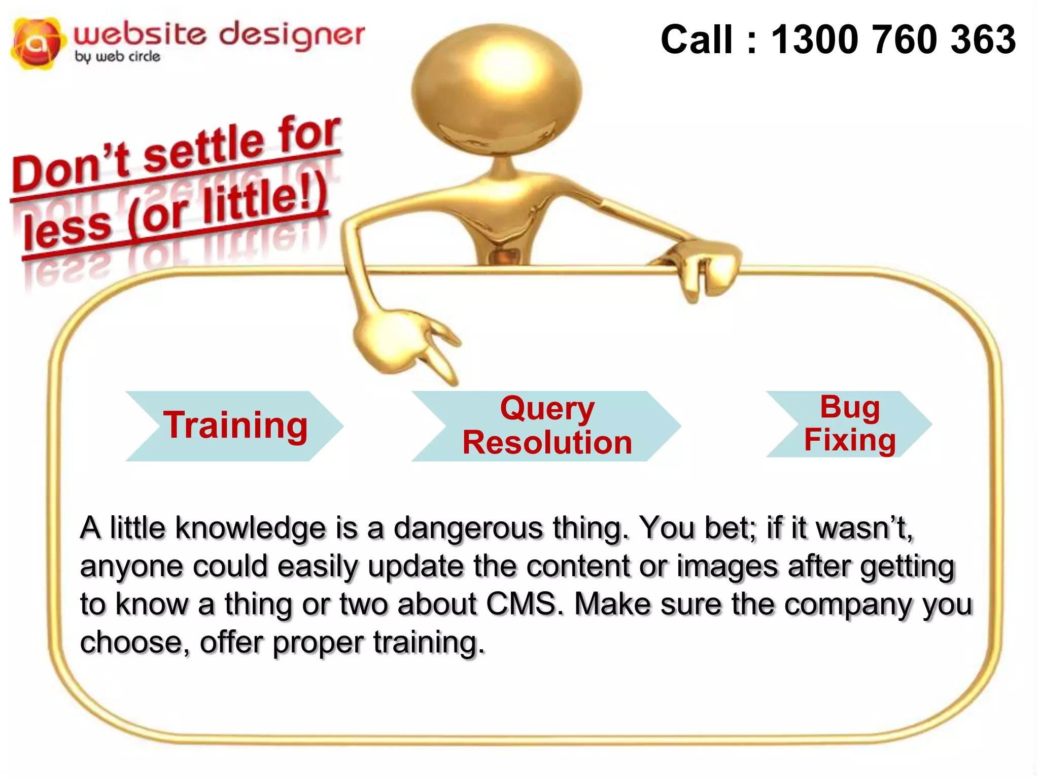 Call : 1300 760 363

Training

Query
Resolution

Bug
Fixing

A little knowledge is a dangerous thing. You bet; if it wasn’t,
anyone could easily update the content or images after getting
to know a thing or two about CMS. Make sure the company you
choose, offer proper training.

 