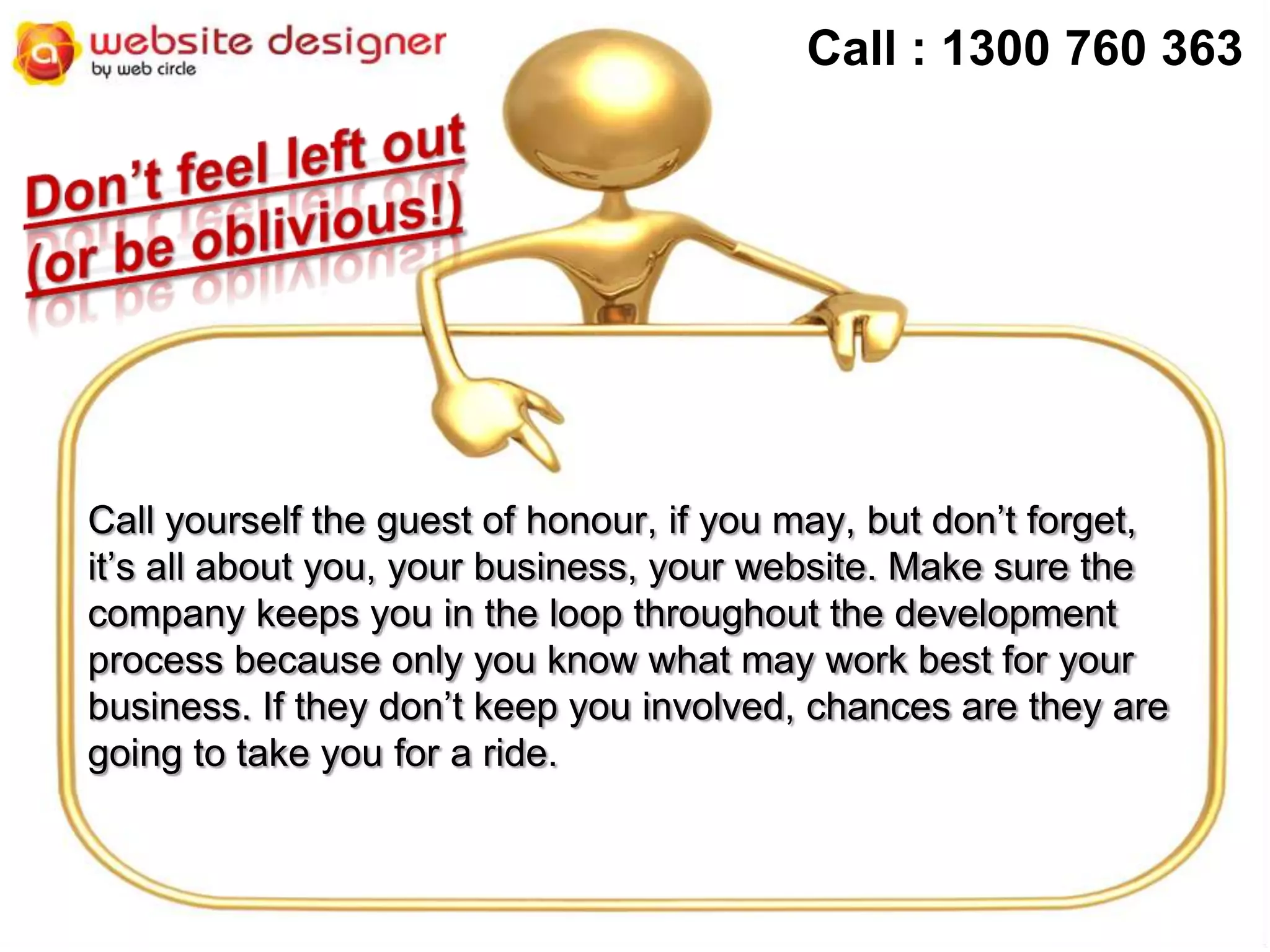 Call : 1300 760 363

Call yourself the guest of honour, if you may, but don’t forget,
it’s all about you, your business, your website. Make sure the
company keeps you in the loop throughout the development
process because only you know what may work best for your
business. If they don’t keep you involved, chances are they are
going to take you for a ride.

 