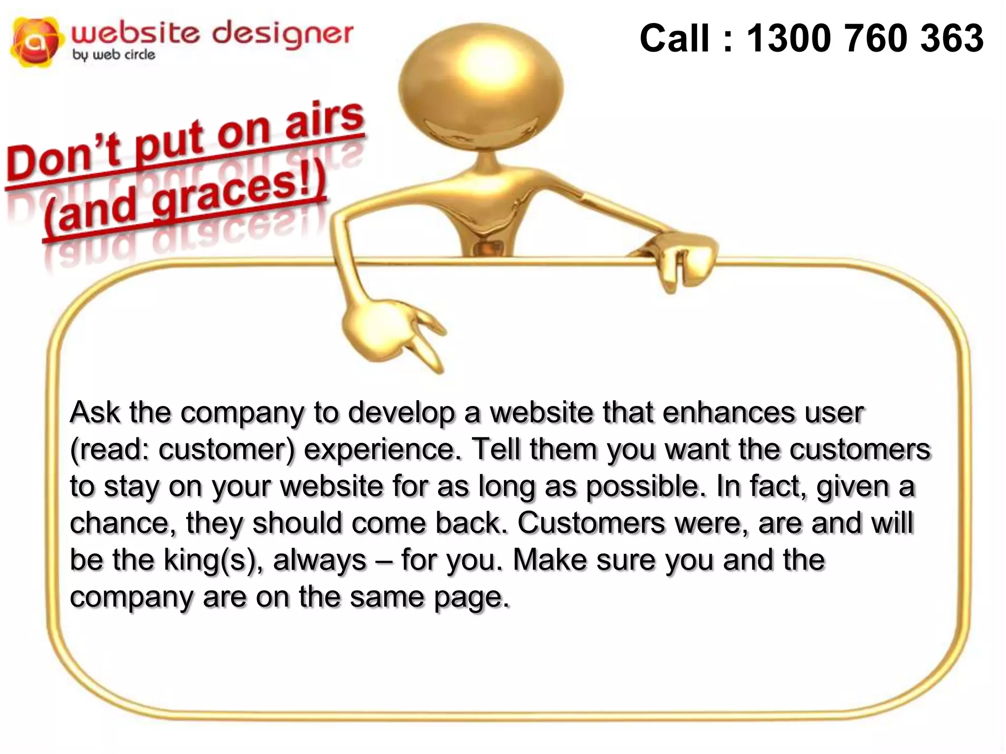 Call : 1300 760 363

Ask the company to develop a website that enhances user
(read: customer) experience. Tell them you want the customers
to stay on your website for as long as possible. In fact, given a
chance, they should come back. Customers were, are and will
be the king(s), always – for you. Make sure you and the
company are on the same page.

 