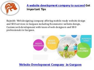 Website Development Company in Gurgaon
A website development company to succeed Get
Important Tips
Rajmith- Web designing company offering mobile ready website design
and SEO services in Gurgaon including Ecommerce website design,
Custom web development with team of web designers and SEO
professionals in Gurgaon.
 