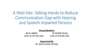 A Web Site: Talking Hands to Reduce
Communication Gap with Hearing
and Speech Impaired Persons
Group Members
BILAL ABBAS M.FAIZAN Shafiq
(UW-14-CPS-BS-142) (UW-14-CPS-BS-136)
Supervised By
Dr. Saima Gulzar Ahmad
1
 