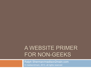 A WEBSITE PRIMER
FOR NON-GEEKS
Ralph Sherman/madison2main.com
© madison2main, 2013, all rights reserved
 