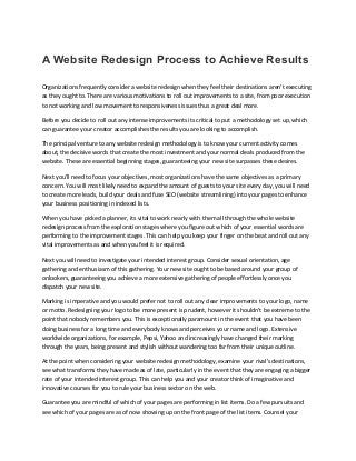 A Website Redesign Process to Achieve Results
Organizations frequently consider a website redesign when they feel their destinations aren't executing
as they ought to. There are various motivations to roll out improvements to a site, from poor execution
to not working and low movement to responsiveness issues thus a great deal more.
Before you decide to roll out any intense improvements its critical to put a methodology set up, which
can guarantee your creator accomplishes the results you are looking to accomplish.
The principal venture to any website redesign methodology is to know your current activity comes
about, the decisive words that create the most investment and your normal deals produced from the
website. These are essential beginning stages, guaranteeing your new site surpasses these desires.
Next you'll need to focus your objectives, most organizations have the same objectives as a primary
concern. You will most likely need to expand the amount of guests to your site every day, you will need
to create more leads, build your deals and fuse SEO (website streamlining) into your pages to enhance
your business positioning in indexed lists.
When you have picked a planner, its vital to work nearly with them all through the whole website
redesign process from the exploration stages where you figure out which of your essential words are
performing to the improvement stages. This can help you keep your finger on the beat and roll out any
vital improvements as and when you feel it is required.
Next you will need to investigate your intended interest group. Consider sexual orientation, age
gathering and enthusiasm of this gathering. Your new site ought to be based around your group of
onlookers, guaranteeing you achieve a more extensive gathering of people effortlessly once you
dispatch your new site.
Marking is imperative and you would prefer not to roll out any clear improvements to your logo, name
or motto. Redesigning your logo to be more present is prudent, however it shouldn't be extreme to the
point that nobody remembers you. This is exceptionally paramount in the event that you have been
doing business for a long time and everybody knows and perceives your name and logo. Extensive
worldwide organizations, for example, Pepsi, Yahoo and increasingly have changed their marking
through the years, being present and stylish without wandering too far from their unique outline.
At the point when considering your website redesign methodology, examine your rival's destinations,
see what transforms they have made as of late, particularly in the event that they are engaging a bigger
rate of your intended interest group. This can help you and your creator think of imaginative and
innovative courses for you to rule your business sector on the web.
Guarantee you are mindful of which of your pages are performing in list items. Do a few pursuits and
see which of your pages are as of now showing up on the front page of the list items. Counsel your
 