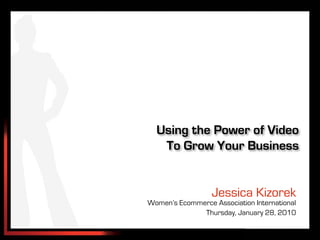 Using the Power of Video
   To Grow Your Business


                  Jessica Kizorek
Women’s Ecommerce Association International
              Thursday, January 28, 2010
 