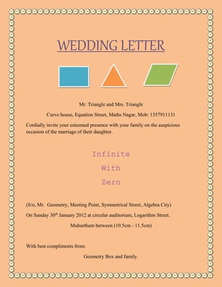 WEDDING LETTER 
Mr. Triangle and Mrs. Triangle 
Curve house, Equation Street, Maths Nagar, Mob: 1357911131 
Cordially invite your esteemed presence with your family on the auspicious 
occasion of the marriage of their daughter. 
Infinite 
With 
Zero 
(S/o, Mr. Geometry, Meeting Point, Symmetrical Street, Algebra City) 
On Sunday 30th January 2012 at circular auditorium, Logarithm Street. 
Muhurtham between (10.5cm - 11.5cm) 
With best compliments from: 
Geometry Box and family. 
