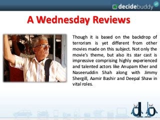 A Wednesday Reviews
        Though it is based on the backdrop of
        terrorism is yet different from other
        movies made on this subject. Not only the
        movie's theme, but also its star cast is
        impressive comprising highly experienced
        and talented actors like Anupam Kher and
        Naseeruddin Shah along with Jimmy
        Shergill, Aamir Bashir and Deepal Shaw in
        vital roles.
 