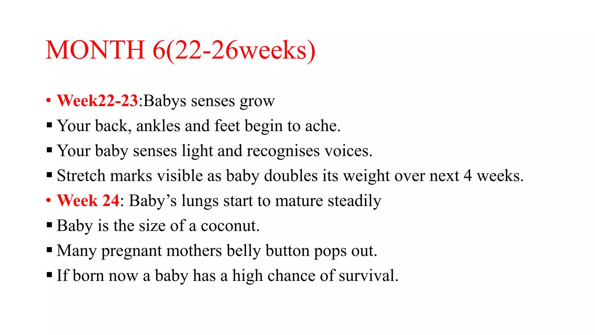 MONTH 6(22-26weeks)
• Week22-23:Babys senses grow
 Your back, ankles and feet begin to ache.
 Your baby senses light and recognises voices.
 Stretch marks visible as baby doubles its weight over next 4 weeks.
• Week 24: Baby’s lungs start to mature steadily
 Baby is the size of a coconut.
 Many pregnant mothers belly button pops out.
 If born now a baby has a high chance of survival.
 