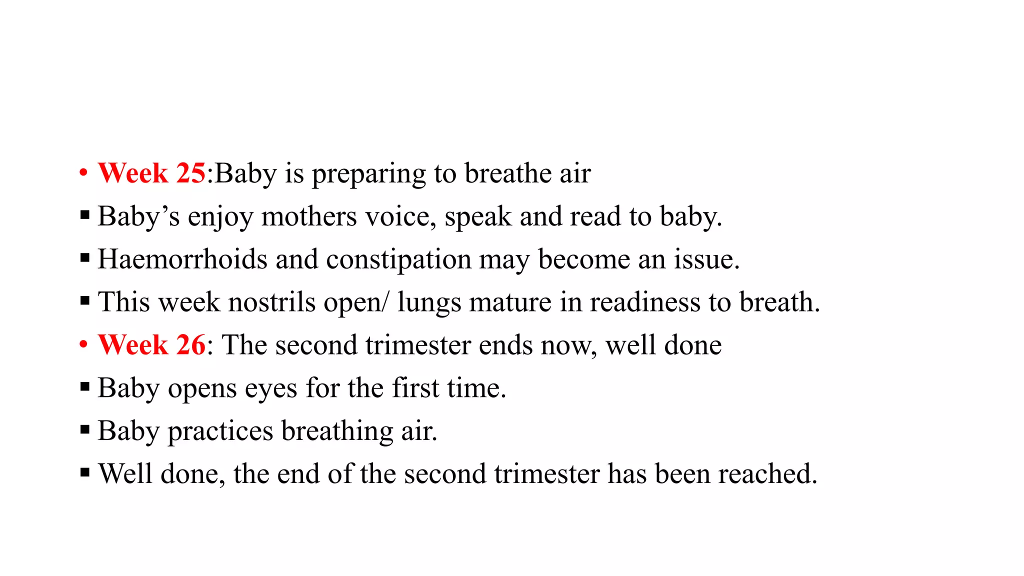 • Week 25:Baby is preparing to breathe air
 Baby’s enjoy mothers voice, speak and read to baby.
 Haemorrhoids and constipation may become an issue.
 This week nostrils open/ lungs mature in readiness to breath.
• Week 26: The second trimester ends now, well done
 Baby opens eyes for the first time.
 Baby practices breathing air.
 Well done, the end of the second trimester has been reached.
 