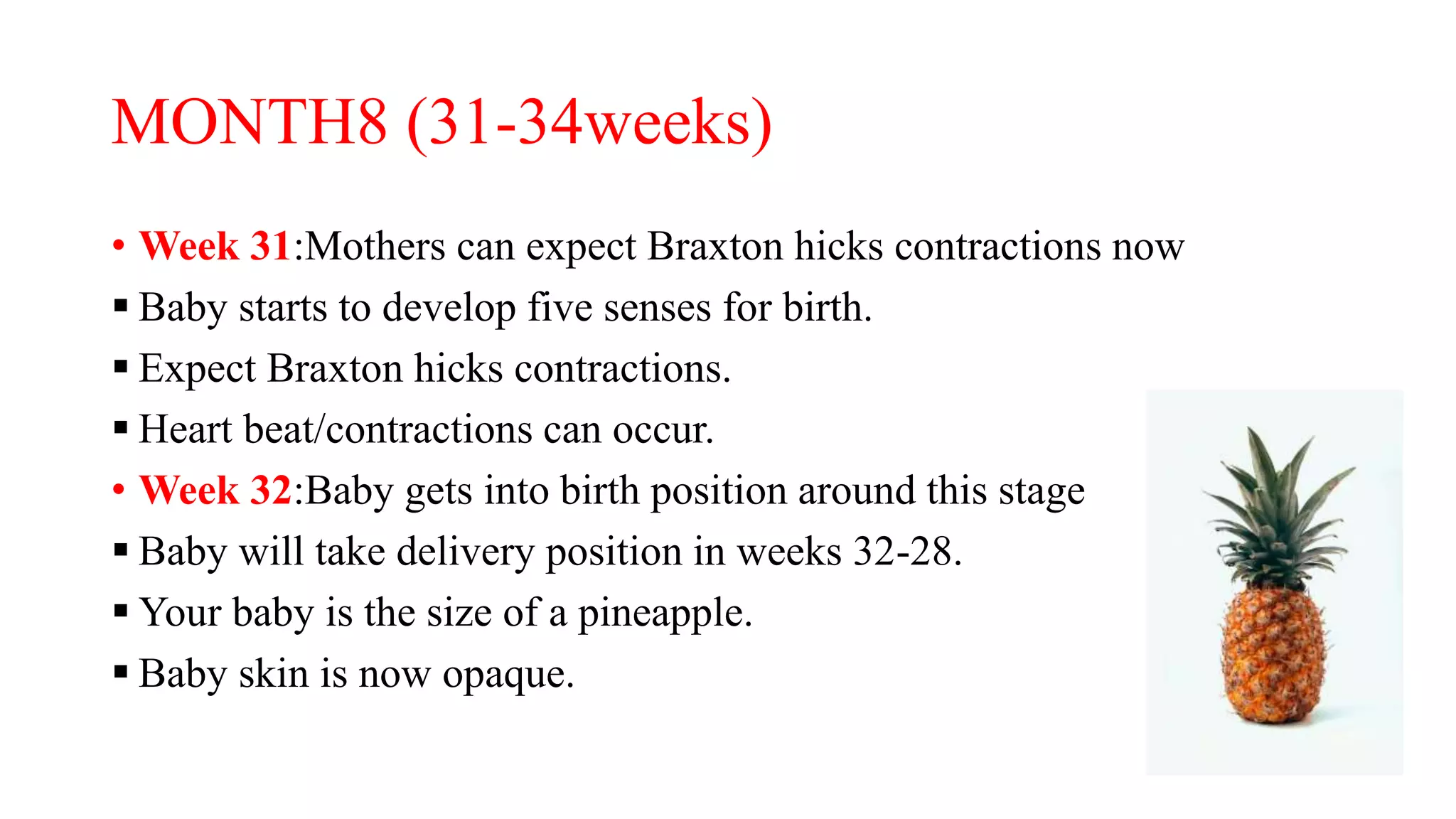 MONTH8 (31-34weeks)
• Week 31:Mothers can expect Braxton hicks contractions now
 Baby starts to develop five senses for birth.
 Expect Braxton hicks contractions.
 Heart beat/contractions can occur.
• Week 32:Baby gets into birth position around this stage
 Baby will take delivery position in weeks 32-28.
 Your baby is the size of a pineapple.
 Baby skin is now opaque.
 