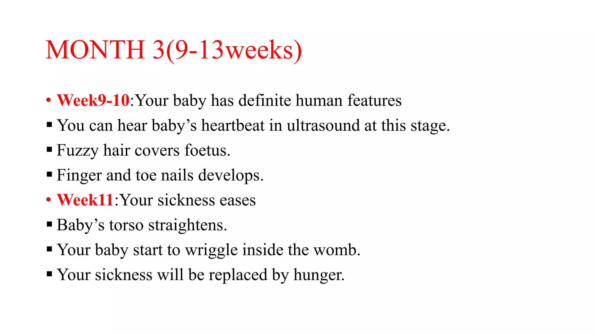 MONTH 3(9-13weeks)
• Week9-10:Your baby has definite human features
 You can hear baby’s heartbeat in ultrasound at this stage.
 Fuzzy hair covers foetus.
 Finger and toe nails develops.
• Week11:Your sickness eases
 Baby’s torso straightens.
 Your baby start to wriggle inside the womb.
 Your sickness will be replaced by hunger.
 