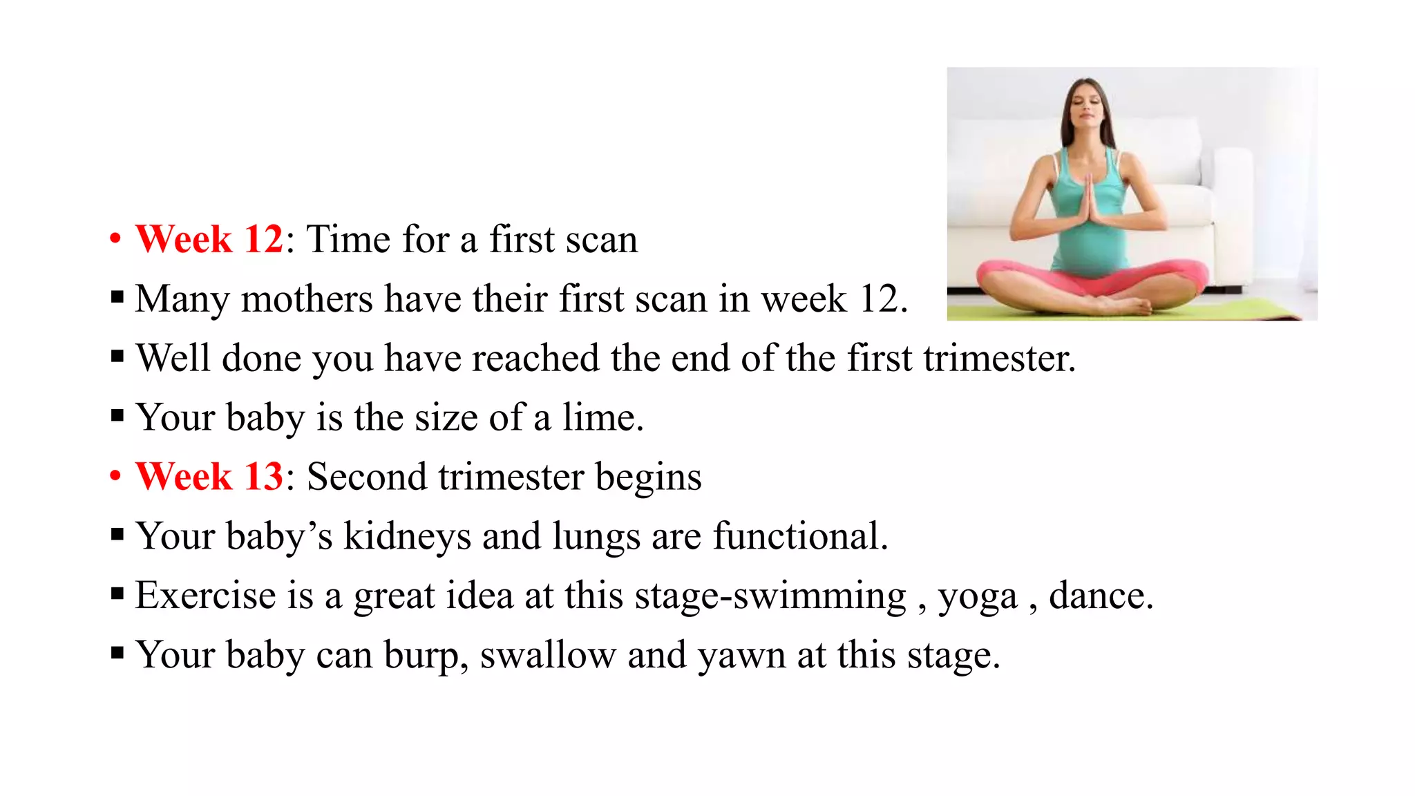 • Week 12: Time for a first scan
 Many mothers have their first scan in week 12.
 Well done you have reached the end of the first trimester.
 Your baby is the size of a lime.
• Week 13: Second trimester begins
 Your baby’s kidneys and lungs are functional.
 Exercise is a great idea at this stage-swimming , yoga , dance.
 Your baby can burp, swallow and yawn at this stage.
 