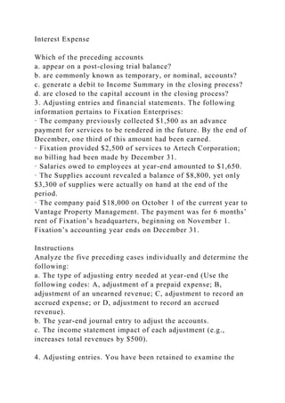 Interest Expense
Which of the preceding accounts
a. appear on a post-closing trial balance?
b. are commonly known as temporary, or nominal, accounts?
c. generate a debit to Income Summary in the closing process?
d. are closed to the capital account in the closing process?
3. Adjusting entries and financial statements. The following
information pertains to Fixation Enterprises:
· The company previously collected $1,500 as an advance
payment for services to be rendered in the future. By the end of
December, one third of this amount had been earned.
· Fixation provided $2,500 of services to Artech Corporation;
no billing had been made by December 31.
· Salaries owed to employees at year-end amounted to $1,650.
· The Supplies account revealed a balance of $8,800, yet only
$3,300 of supplies were actually on hand at the end of the
period.
· The company paid $18,000 on October 1 of the current year to
Vantage Property Management. The payment was for 6 months’
rent of Fixation’s headquarters, beginning on November 1.
Fixation’s accounting year ends on December 31.
Instructions
Analyze the five preceding cases individually and determine the
following:
a. The type of adjusting entry needed at year-end (Use the
following codes: A, adjustment of a prepaid expense; B,
adjustment of an unearned revenue; C, adjustment to record an
accrued expense; or D, adjustment to record an accrued
revenue).
b. The year-end journal entry to adjust the accounts.
c. The income statement impact of each adjustment (e.g.,
increases total revenues by $500).
4. Adjusting entries. You have been retained to examine the
 