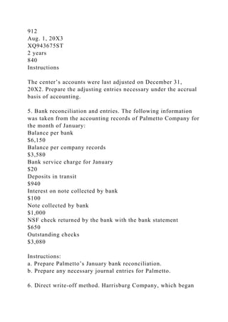 912
Aug. 1, 20X3
XQ943675ST
2 years
840
Instructions
The center’s accounts were last adjusted on December 31,
20X2. Prepare the adjusting entries necessary under the accrual
basis of accounting.
5. Bank reconciliation and entries. The following information
was taken from the accounting records of Palmetto Company for
the month of January:
Balance per bank
$6,150
Balance per company records
$3,580
Bank service charge for January
$20
Deposits in transit
$940
Interest on note collected by bank
$100
Note collected by bank
$1,000
NSF check returned by the bank with the bank statement
$650
Outstanding checks
$3,080
Instructions:
a. Prepare Palmetto’s January bank reconciliation.
b. Prepare any necessary journal entries for Palmetto.
6. Direct write-off method. Harrisburg Company, which began
 