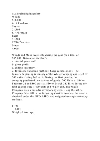 1/2 Beginning inventory
Woods
$11,000
4/19 Purchase
Sunset
21,800
6/7 Purchase
Earth
31,200
12/16 Purchase
Moon
4,000
Woods and Moon were sold during the year for a total of
$35,000. Determine the firm’s
a. cost of goods sold.
b. gross profit.
c. ending inventory.
2. Inventory valuation methods: basic computations. The
January beginning inventory of the White Company consisted of
300 units costing $40 each. During the first quarter, the
company purchased two batches of goods: 700 Units at $44 on
February 21 and 800 units at $50 on March 28. Sales during the
first quarter were 1,400 units at $75 per unit. The White
Company uses a periodic inventory system. Using the White
Company data, fill in the following chart to compare the results
obtained under the FIFO, LIFO, and weighted-average inventory
methods.
FIFO
LIFO
Weighted Average
 