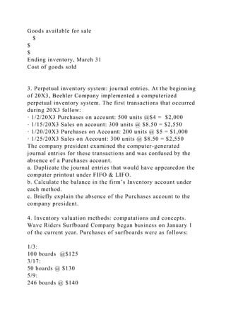 Goods available for sale
$
$
$
Ending inventory, March 31
Cost of goods sold
3. Perpetual inventory system: journal entries. At the beginning
of 20X3, Beehler Company implemented a computerized
perpetual inventory system. The first transactions that occurred
during 20X3 follow:
· 1/2/20X3 Purchases on account: 500 units @$4 = $2,000
· 1/15/20X3 Sales on account: 300 units @ $8.50 = $2,550
· 1/20/20X3 Purchases on Account: 200 units @ $5 = $1,000
· 1/25/20X3 Sales on Account: 300 units @ $8.50 = $2,550
The company president examined the computer-generated
journal entries for these transactions and was confused by the
absence of a Purchases account.
a. Duplicate the journal entries that would have appearedon the
computer printout under FIFO & LIFO.
b. Calculate the balance in the firm’s Inventory account under
each method.
c. Briefly explain the absence of the Purchases account to the
company president.
4. Inventory valuation methods: computations and concepts.
Wave Riders Surfboard Company began business on January 1
of the current year. Purchases of surfboards were as follows:
1/3:
100 boards @$125
3/17:
50 boards @ $130
5/9:
246 boards @ $140
 