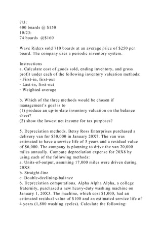 7/3:
400 boards @ $150
10/23:
74 boards @$160
Wave Riders sold 710 boards at an average price of $250 per
board. The company uses a periodic inventory system.
Instructions
a. Calculate cost of goods sold, ending inventory, and gross
profit under each of the following inventory valuation methods:
· First-in, first-out
· Last-in, first-out
· Weighted average
b. Which of the three methods would be chosen if
management’s goal is to
(1) produce an up-to-date inventory valuation on the balance
sheet?
(2) show the lowest net income for tax purposes?
5. Depreciation methods. Betsy Ross Enterprises purchased a
delivery van for $30,000 in January 20X7. The van was
estimated to have a service life of 5 years and a residual value
of $6,000. The company is planning to drive the van 20,000
miles annually. Compute depreciation expense for 20X8 by
using each of the following methods:
a. Units-of-output, assuming 17,000 miles were driven during
20X8
b. Straight-line
c. Double-declining-balance
6. Depreciation computations. Alpha Alpha Alpha, a college
fraternity, purchased a new heavy-duty washing machine on
January 1, 20X3. The machine, which cost $1,000, had an
estimated residual value of $100 and an estimated service life of
4 years (1,800 washing cycles). Calculate the following:
 