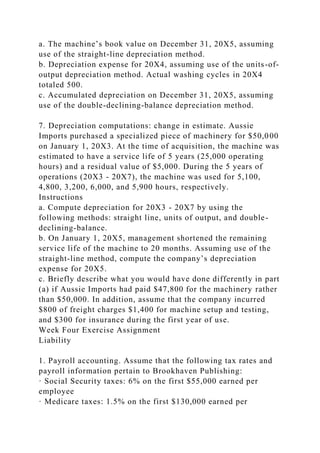 a. The machine’s book value on December 31, 20X5, assuming
use of the straight-line depreciation method.
b. Depreciation expense for 20X4, assuming use of the units-of-
output depreciation method. Actual washing cycles in 20X4
totaled 500.
c. Accumulated depreciation on December 31, 20X5, assuming
use of the double-declining-balance depreciation method.
7. Depreciation computations: change in estimate. Aussie
Imports purchased a specialized piece of machinery for $50,000
on January 1, 20X3. At the time of acquisition, the machine was
estimated to have a service life of 5 years (25,000 operating
hours) and a residual value of $5,000. During the 5 years of
operations (20X3 - 20X7), the machine was used for 5,100,
4,800, 3,200, 6,000, and 5,900 hours, respectively.
Instructions
a. Compute depreciation for 20X3 - 20X7 by using the
following methods: straight line, units of output, and double-
declining-balance.
b. On January 1, 20X5, management shortened the remaining
service life of the machine to 20 months. Assuming use of the
straight-line method, compute the company’s depreciation
expense for 20X5.
c. Briefly describe what you would have done differently in part
(a) if Aussie Imports had paid $47,800 for the machinery rather
than $50,000. In addition, assume that the company incurred
$800 of freight charges $1,400 for machine setup and testing,
and $300 for insurance during the first year of use.
Week Four Exercise Assignment
Liability
1. Payroll accounting. Assume that the following tax rates and
payroll information pertain to Brookhaven Publishing:
· Social Security taxes: 6% on the first $55,000 earned per
employee
· Medicare taxes: 1.5% on the first $130,000 earned per
 
